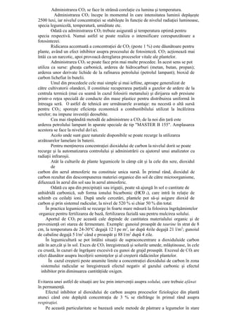 Administrarea CO2 se face în strânsă corelaţie cu lumina şi temperatura.
          Administrarea CO2 începe în momentul în care intensitatea luminii depăşeşte
2500 luxi, iar nivelul concentraţiei se stabileşte în funcţie de nivelul radiaţiei luminoase,
specia legumicolă, temperatură, umiditate etc.
        Odată cu administrarea CO2 trebuie asigurată şi temperatura optimă pentru
specia respectivă. Numai astfel se poate realiza o intensificare corespunzătoare a
fotosintezei.
        Ridicarea accentuată a concentraţiei de CO2 (peste 1 %) este dăunătoare pentru
plante, având un efect inhibitor asupra procesului de fotosinteză. CO 2 acţionează mai
întâi ca un narcotic, apoi provoacă dereglarea proceselor vitale ale plantelor.
        Administrarea CO2 se poate face prin mai multe procedee. În acest sens se pot
utiliza ca surse: gheaţa carbonică, arderea de hidrocarburi (metan, butan, propan);
arderea unor derivate lichide de la rafinarea petrolului (petrolul lampant); bioxid de
carbon lichefiat în butelii.
        Unul din procedeele cele mai simple şi mai ieftine, aproape generalizat de
către cultivatorii olandezi, îl constituie recuperarea parţială a gazelor de ardere de la
centrala termică (mai cu seamă în cazul folosirii metanului) şi dirijarea sub presiune
printr-o reţea specială de conducte din mase plastice pentru distribuirea uniformă în
întreaga seră. O astfel de tehnică are următoarele avantaje: nu necestă o altă sursă
pentru CO2; sporeşte eficienţa economică a combustibilului utilizat la încălzirea
serelor; nu impune investiţii deosebite.
        Cea mai răspândită metodă de administrare a CO2 de la noi din ţară este
arderea petrolului lampant în aparate speciale de tip "MASTER B 155". Amplasarea
acestora se face la nivelul do1iei.
        Acolo unde sunt gaze naturale disponibile se poate recurge la utilizarea
arzătoarelor lamelare în baterii.
        Pentru menţinerea concentraţiei dioxidului de carbon la nivelul dorit se poate
recurge şi la automatizarea controlului şi administrării cu ajutorul unui analizator cu
radiaţii infraroşii.
        Atât la culturile de plante legumicole în câmp cât şi la cele din sere, dioxidul
        de
carbon din aerul atmosferic nu constituie unica sursă. În primul rând, dioxidul de
carbon rezultat din descompunerea materiei organice din sol de către microorganisme,
difuzează în aerul din sol sau în aerul atmosferic.
        Odată cu apa din precipitaţii sau irigaţii, poate să ajungă în sol o cantitate de
anhidridă carbonică, sub forma ionului bicarbonic (HC0 3), care intră în relaţie de
schimb cu ceilalţi ioni. După unele cercetări, plantele pot să-şi asigure dioxid de
carbon şi prin sistemul radicular, la nivel de 520 % si chiar 50 % din total.
     În practica legumicolă se recurge în foarte mare măsură la folosirea îngrăşămintelor
 organice pentru fertilizarea de bază, fertilizarea fazială sau pentru mulcirea solului.
     Aportul de CO2 pe această cale depinde de cantitatea materialului organic şi de
provenienţă ori starea de fermentare. Exemple: gunoiul proaspăt de taurine în strat de 8
cm, la temperatura de 24-30°C degajă 12 l pe m2, iar după 4zile degajă 21 l/m2; gunoiul
de cabaline degajă 5 l/m2 când e proaspăt şi 88 l/m2 după 4 zile.
     În legumicultură se pot întâlni situaţii de supraconcentrare a dioxiduluide carbon
atât în aer,cât şi în sol. Exces de CO2 înregistrează şi solurile umede, mlăştinoase, în cele
cu crustă, în cazuri de îngrăşare excesivă cu gunoi de grajd proaspăt. Excesul de CO2 are
efect dăunător asupra încolţirii seminţelor şi al creşterii rădăcinilor plantelor.
       În cazul creşterii peste anumite limite a concentraţiei dioxidului de carbon în zona
  sistemului radicular se înregistrează efectul negativ al gazului carbonic şi efectul
  inhibitor prin diminuarea cantităţiide oxigen.

Evitarea unei astfel de situaţii are loc prin intervenţii asupra solului, care trebuie afânat
în permanenţă.
    Efectul inhibitor al dioxidului de carbon asupra proceselor fiziologice din plantă
atunci când este depăşită concentraţia de 3 % se răsfrânge în primul rând asupra
respiraţiei.
    Pe această particularitate se bazează unele metode de păstrare a legumelor în stare
 