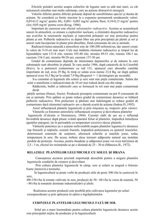 Efectele poluării aerului asupra culturilor de legume sunt cu atât mai mari, cu cât
acţionează simultan mai multe substanţe, care au acţiune distructivă sinergică.
     Valorile diferite pentru diferiţii poluanţi depind de sensibilitatea speciei şi durata de
acţiune. Se consideră ca limite maxime la o expunere permanentă următoarele valori:
0,05-0,12 mg/m3 pentru S02; 0,001- 0,003 mg/m3 pentru fluor; 0,10-0,15 mg/m3 pentru
clor; 0,05 mg/m3 pentru ozon (Krug, 1986).
     Important de cunoscut este efectul substanţelor radioactive. Acestea se acumulează
uneori în atmosferă, ca urmare a exploziilor nucleare, a eliminării deşeurilor radioactive
sau avariilor la reactoarele nucleare şi reprezintă poluanţii cei mai periculoşi pentru
plante şi om. Pulberile radioactive se depun liber sau prin precipitaţii pe plante şi sol şi
uneori sunt încorporate în plante prin absorbţie, fiind consumate de om şi animale.
     Radioactivitatea naturală a atmosferei este de 100-200 miliremi/an, dar uneori creşte
la valori de 5-10 ori mai mari. Cele mai întâlnite elemente radioactive şi timpul lor de
înjumătăţire sunt 131-8 zile; ruteniu 103-40 zile; stronţiu 89-51 zile; ruteniu 106-1 an;
caesium 134-2 ani; strontiu 90-28 ani; caesium 137-30 ani.
     Gradul de contaminare depinde de intensitatea depunerilor şi de măsura în care
substanţele sunt absorbite în plantă. În vara anului 1986, după catastrofa de la Cernobâl
(Kiev), la o puternică contaminare cu iod 131, spanacul care absoarbe cantităţi
importante de iod, avea 29 Bq, în timp ce salata avea numai 23,4 Bq, iar după spălare
spanacul avea 16,3 Bq iar la salată 7,9 Bq (Bequerel = 1 dezintegrare pe secundă).
      S-a constatat că legumele din solarii şi sere sunt mai puţin contaminate. Salata din
 solar a manifestat o radioactivitate de 10 ori mai redusă decât cea din câmp.
      Rădăcinile, bulbii şi tuberculii care se formează în sol sunt mai puţin contaminaţi
      decât
 părţile aeriene (frunze, fructe). Produsele proaspete contaminate nu pot fi consumate de
om şi animale. Prin spălare se poate reduce gradul de contaminare deoarece se înlătură
pulberile radioactive. Prin prelucrare şi păstrare mai îndelungată se reduce gradul de
contaminare dacă elementul radioactiv are o durată scurtă de acţiune (Indrea D.,1992).
      Aerul influenţează plantele legumicole şi prin mişcarea sa, respectiv prin vânturi.
      Vânturile ca fenomen atmosferic influenţează creşterea şi dezvoltarea plantelor
  legumicole (Calcatin si Homutescu, 1964). Curenţii slabi de aer au o influenţă
favorabilă deoarece după ploaie zvântă aparatul foliar al plantelor, împiedică înmulţirea
agenţilor patogeni, iar în perioadele cu temperaturi excesive răcesc plantele.
      Vânturile puternice au o acţiune nefavorabilă asupra plantelor legumico1e deoarece
 rup frunzele şi tulpinile, scutură fructele, împiedică polenizarea cu ajutorul insectelor,
 deteriorează sistemele de susţinere, afectează solariile şi tunelele joase, reduc
 temperatura în sere. De aceea, trebuie alese terenuri adăpostite natural sau instalate
 perdele de protecţie. Acestea, pentru răsadniţe şi adăposturi joase vor avea înă1ţimea de
 2,5 - 3 m, efectul lor resimţindu-se pe o distanţă de 25 - 30 m (Mănescu B., 1972).

RELAŢIILE PLANTELOR LEGUMICOLE CU SOLUL ŞI HRANA
        Cunoaşterea acestora prezintă importanţă deosebită pentru a asigura plantelor
 legumicole condiţiile de creştere şi dezvoltare.
        Prin cultura plantelor legumicole în câmp, sere şi solarii se asigură o folosire
foarte intensivă a terenului.
       În legumicultură se poate vorbi de producţii utile de peste 300 t/ha la castraveţi în
sere,
l00-150 t/ha la tomate cultivate în sere, producţii de 50 - 60 t/ha la varza de toamnă, 50
- 80 t/ha la tomatele destinate industrializării şi altele.

     Realizarea acestor producţii este posibilă prin cultivarea legumelor pe soluri
corespunzătoare şi prin aplicarea în optim a îngrăşămintelor.

     CERINŢELE PLANTELOR LEGUMICOLE FAŢĂ DE SOL

       Solul are o mare însemnătate pentru cultura plantelor legumicole deoarece acesta
este principalul mijloc de producţie şi în legumicultură.
 