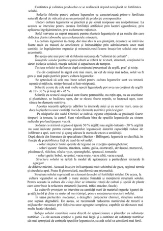 Cantitatea şi calitatea produselor ce se realizează depind nemijlocit de fertilitatea
 solului.
         Solurile folosite pentru cultura legumelor se caracterizează printr-o fertilitate
naturală destul de ridicată şi au un potenţial de producţie corespunzător.
        Uneori cultura legumelor se practică şi pe soluri nisipoase sau nisipolutoase. La
acestea se intervine pentru crearea fertilităţii artificiale prin lucrări agrotehnice, prin
aplicarea îngrăşămintelor, prin asolamente raţionale.
        Solul serveşte ca suport mecanic pentru plantele legumicole şi ca mediu din care
rădăcina plantei absoarbe apa şi elementele minerale.
        La cultura legumelor în câmp, dar mai ales la cea protejată, deoarece se intervine
foarte mult cu măsuri de ameliorare şi îmbunătăţire prin administrarea unor mari
cantităţi de îngrăşăminte organice şi minerale,modificarea însuşirilor solului este mai
accentuată.
       De aceea este mai potrivit să folosim noţiunea de "substrat de cultură" .
       Însuşirile solului pentru legumicultură se referă la: textură, structură, conţinutul în
săruri (soluţia solului), reacţia solului şi capacitatea de tampon.
       Textura solului se defineşte după conţinutul procentual de argilă, praf şi nisip.
         Cu cât conţinutul în argilă este mai mare, iar cel de nisip mai redus, solul va fi
greu şi mai puţin potrivit pentru cultura legumelor.
        Se apreciază că cele mai bune soluri pentru cultura legumelor sunt :cu textură
  uşoară şi mijlocie, nisipo-lutoasă şi luto-nisipoasă.
       Solurile cerute de cele mai multe specii legumicole pot avea un conţinut de argilă
  de 10 - 30 % şi nisip 40 - 45 %.
       Solurile cu textură nisipoasă sunt foarte permeabile, nu reţin apa, nu au coeziune
  şi plasticitate, se încălzesc uşor, dar se răcesc foarte repede, se lucrează uşor, sunt
  sărace în elemente nutritive.
         Acestea necesită aplicarea udărilor la intervale mici şi cu norme mari, ceea ce
  duce la pierderea unor cantităţi mari de elemente nutritive prin levigare.
          Pe nisipurile din sudul Olteniei se cultivă legume obţinându-se producţii foarte
timpurii la tomate, la cartof. Sunt valorificate bine de speciile legumicole cu sistem
radicular profund (pepeni verzi).
        Solurile cu textură argiloasă (peste 50 % argilă) sau argilo-lutoasă - 50 % argilă)
 nu sunt indicate pentru cultura plantelor legumicole datorită capacităţii reduse de
 infiltrare a apei, sunt reci şi ajung adesea la starea de exces a umidităţii.
 După datele din literatura de specialitate (Becker - Dillingen), legumele se clasifică, în
 funcţie de pretabilitatea faţă de tipul de sol astfel:
          - soluri mijlocii: toate speciile de legume cu excepţia sparanghelului;
          - soluri uşoare: fasolea, mazărea, salata, gulia, castraveţii, dovleacul, morcovul,
 păstârnacul, ridichea, sfecla roşie, sparanghelul, spanacul, tomatele.
         - soluri grele: bobul, reventul, varza roşie, varza albă, varza creaţă.
         Structura solului se referă la modul de aglomerare a particulelor texturale în
     agregate
 de diferite mărimi. Această însuşire inf1uenţează mult schimbul de gaze, regimul termic
şi circulaţia apei. Poate fi glomerulară, nuciformă sau prizmatică.
       Structura solului reprezintă un element deosebit al fertilităţii solului. De aceea, la
  cultura legumelor se acordă o mare atenţie formării şi menţinerii structurii solului.
Pentru aceasta la cultura din câmp liber se introduc rotaţii de culturi şi specii de plante
care contribuie la refacerea structurii (lucernă, trifoi, mazăre, fasole).
       La culturile protejate se intervine cu cantităţi mari de material organic (gunoi de
grajd), turbă şi chiar cu material inert (nisip), pentru menţinerea structurii solului.
        În urma prelucrării mecanice, a dereglării proceselor chimice, structura solului
este supusă degradării. De aceea, se recomandă reducerea numărului de treceri a
mijloacelor mecanice prin folosirea unor agregate complexe, capabile să efectueze mai
multe lucrări deodată.
       Soluţia solului constituie sursa directă de aprovizionare a plantelor cu substanţe
nutritive. Cu cât aceasta conţine o gamă mai largă şi o cantitate de substanţe nutritive
cât mai apropiată de cerinţele speciilor legumicole, cu atât solul se consideră mai fertil.
 