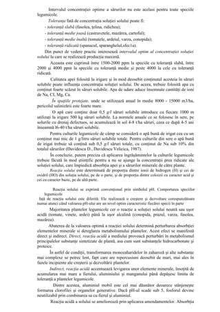 Intervalul concentraţiei optime a sărurilor nu este acelasi pentru toate speciile
legumicole.
        Toleranţa fată de concentraţia soluţiei solului poate fi:
     - toleranţă slabă (fasolea, ţelina, ridichea);
     - toleranţă medie joasă (castravetele, mazărea, cartoful);
     - toleranţă medie înaltă (tomatele, ardeiul, varza, conopida);
     - toleranţă ridicată (spanacul, sparanghelul,sfec1a).
     Din punct de vedere practic interesează intervalul optim al concentraţiei soluţiei
solului la care se realizează producţia maximă.
         Aceasta este cuprinsă între 1500-2000 ppm la speciile cu toleranţă slabă, între
2000 şi 4000 ppm la speciile cu toleranţă medie şi peste 4000 la cele cu toleranţă
ridicată.
         Calitatea apei folosită la irigare şi în mod deosebit conţinutul acesteia în săruri
solubile poate influenţa concentraţia soluţiei solului. De aceea, trebuie folosită apa cu
conţinut foarte scăzut în săruri solubile. Apa de udare aduce însemnate cantităţi de ioni
de Na, CI, Mg, Ca.
          În spaţiile protejate, unde se utilizează anual în medie 8000 - 15000 m3/ha,
pericolul salinizării este foarte mare.
          O apă care conţine doar 0,5 g/l săruri solubile introduce cu fiecare 1000 m
utilizaţi la irigare 500 kg săruri solubile. La normele anuale ce se folosesc în sere, pe
solurile cu drenaj defectuos, se acumulează în sol 4-8 t/ha săruri, ceea ce după 4-5 ani
înseamnă l6-40 t/ha săruri solubile.
         Pentru culturile legumicole de câmp se consideră o apă bună de irigat cea cu un
conţinut mai mic de 1 g/litru săruri solubile totale. Pentru culturile din sere o apă bună
de irigat trebuie să conţină sub 0,5 g/l săruri totale, cu conţinut de Na sub 10% din
totalul sărurilor (Davidescu D., Davidescu Velicica, 1987).
         În concluzie, putem preciza că aplicarea îngrăşămintelor la culturile legumicole
trebuie făcută în mod ştiinţific pentru a nu se ajunge la concentraţii prea ridicate ale
soluţiei solului, care împiedică absorbţia apei şi a sărurilor minerale de către plante.
         Reacţia solului este determinată de proporţia dintre ionii de hidrogen (H) şi cei de
oxidril (HO) din soluţia solului, pe de o parte, şi de proporţia dintre coloizii cu caracter acid şi
cei cu caracter bazic, pe de altă parte.

         Reacţia solului se exprimă convenţional prin simbolul pH. Comportarea speciilor
     legumicole
 faţă de reacţia solului este diferită. Ele realizează o creştere şi dezvoltare corespunzătoare
numai atunci când valoarea pH-ului are un nivel optim caracteristic fiecărei specii în parte
       Majoritatea plantelor legumicole cer o reacţie a soluţiei solului neutră sau uşor
acidă (tomate, vinete, ardei) până la uşor alcalină (conopida, prazul, varza, fasolea,
mazărea).
       Abaterea de la valoarea optimă a reacţiei solului determină perturbarea absorbţiei
elementelor minerale si dereglarea metabolismului plantelor. Acest efect se manifestă
direct şi indirect. Direct, reacţia acidă a mediului provoacă perturbări în metabolismul
principalelor substanţe sintetizate de plantă, asa cum sunt substanţele hidrocarbonate şi
proteice.
        În astfel de condiţii, transformarea monozaharidelor în zaharoză şi alte substanţe
mai complexe se petrec lent, fapt care are repercusiuni deosebit de mari, mai ales în
fazele incipiente ale creşterii şi dezvoltării plantelor.
        Indirect, reacţia acidă accentuează levigarea unor elemente minerale, însoţită de
acumularea mai mare a fierului, aluminiului şi manganului până depăşesc limita de
toleranţă a plantelor legumicole.
          Dintre acestea, aluminiul mobil este cel mai dăunător deoarece stânjeneşte
formarea clorofilei şi organelor generative. Dacă pH-ul scade sub 5, fosforul devine
neutilizabil prin combinarea sa cu fierul şi aluminiul.
         Reacţia acidă a solului se ameliorează prin aplicarea amendamentelor. Absorbţia
 