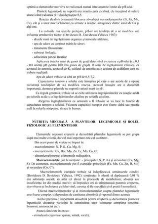 optimă a elementelor nutritive se realizează numai între anumite limite ale pH-ului.
           Plantele legumicole nu suportă nici reacţia prea alcalină, ele începând să sufere
atunci când valoarea pH-ului depăşeşte 8,5.
             Reacţia alcalină determină blocarea absorbţiei microelementelor (B, Zn, Mn,
Cu), cât şi a unor macroelemente,ca urmare a reacţiei antagonice dintre ionul de Ca şi
alţi ioni.
             La culturile din spaţiile protejate, pH-ul are tendinţa de a se modifica sub
influenţa următorilor factori (Davidescu D., Davidescu Velicica 1987):
      - dozele mari de îngrăşăminte organice şi minerale utilizate,
      - apa de udare cu conţinut mărit de săruri.
      - tratamente fitosanitare;
      - substrat litologic;
      - adîncimea pânzei freatice.
          Aplicarea dozelor mari de gunoi de grajd determină o creştere a pH-ului (cu 0,5
- 0,8 unităţi pH pentru 100 t/ha gunoi de grajd). O serie de îngrăşăminte chimice, ca
azotatul de amoniu, azotatul de K, sulfatul de amoniu au o acţiune de acidifiere care nu
trebuie neglijată.
          Apa de udare trebuie să aibă un pH de 6,5-7,2.
            Capacitatea tampon a solului este însuşirea pe care o are acesta de a opune
rezistenţă tendinţelor de a-i modifica reacţia. Această însuşire are o deosebită
importanţă, deoarece plantele nu suportă variaţii mari de pH.
          Ca regulă generală, trebuie să se evite utilizarea îngrăşămintelor cu reacţie acidă
pe solurile acide şi a îngrăşămintelor alcaline pe solurile alcaline.
            Alegerea îngrăşămintelor ce urmează a fi folosite se va face în funcţie de
capacitatea tampon a solului. Valoarea capacităţii tampon este foarte slabă sau practic
nulă la solurile nisipoase, sărace în humus.



   NUTRIŢIA MINERALĂ A PLANTELOR                           LEGUMICOLE ŞI ROLUL
FIZIOLOGIC AL ELEMENTELOR

         Elementele necesare creşterii şi dezvoltării plantelor legumicole se pot grupa
după mai multe criterii, dar cel mai important este cel cantitativ.
        Din acest punct de vedere se împart în:
      - macroelemente: N, P, K, Ca, Mg, S;
      - microelemente: Cu, Bor, Mn, Zn, Fe, Mo, Co, Cl;
      - ultramicroelemente: elementele radioactive.
         Macroelementele pot fi esenţiale: - principale (N, P, K) şi secundare (Ca, Mg,
S). De asemenea, microelementele pot fi esenţiale: principale (Fe, Mn, Cu, Zn, B, Mo)
şi secundare (Co, Cl).
             Macroelementele esenţiale trebuie să îndeplinească următoarele condiţii
(Davidescu D. Davidescu Velicica, 1992): conţinutul în plantă să depăşească 0,01 %
din substanţa uscată; să aibă rol direct în procesele de metabolism; absenţa sau
insuficienţa lor din mediul nutritiv să împiedice ori să stânjenească puternic creşterea,
dezvoltarea şi încheierea ciclului vital; carenţa să fie specifică şi să poată fi remediată.
           Efectul macroelementelor şi al microelementelor asupra plantelor legumicole
este foarte complex şi dependent de cantitatea absorbită şi raportul dintre acestea
          Azotul prezintă o importantă deosebită pentru creşterea şi dezvoltarea plantelor
legumicole deoarece participă la constituirea unor substanţe complexe (enzime,
hormoni, aminoacizi etc.).
         Atunci când este în exces:
     - stimulează creşterea (spanac, salată, varză);
 