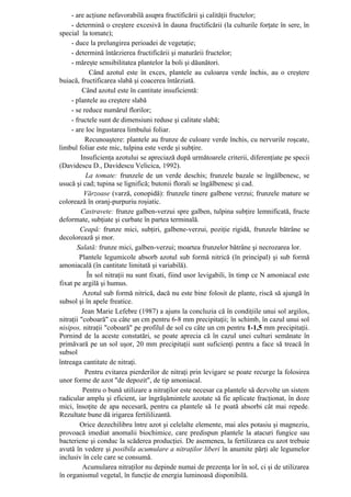 - are acţiune nefavorabilă asupra fructificării şi calităţii fructelor;
     - determină o creştere excesivă în dauna fructificării (la culturile forţate în sere, în
special la tomate);
     - duce la prelungirea perioadei de vegetaţie;
     - determină întârzierea fructificării şi maturării fructelor;
     - măreşte sensibilitatea plantelor la boli şi dăunători.
             Când azotul este în exces, plantele au culoarea verde închis, au o creştere
buiacă, fructificarea slabă şi coacerea întârziată.
          Când azotul este în cantitate insuficientă:
     - plantele au creştere slabă
     - se reduce numărul florilor;
     - fructele sunt de dimensiuni reduse şi calitate slabă;
     - are loc îngustarea limbului foliar.
           Recunoaştere: plantele au frunze de culoare verde închis, cu nervurile roşcate,
limbul foliar este mic, tulpina este verde şi subţire.
         Insuficienţa azotului se apreciază după următoarele criterii, diferenţiate pe specii
(Davidescu D., Davidescu Velicica, 1992).
           La tomate: frunzele de un verde deschis; frunzele bazale se îngălbenesc, se
usucă şi cad; tupina se lignifică; butonii florali se îngălbenesc şi cad.
           Vărzoase (varză, conopidă): frunzele tinere galbene verzui; frunzele mature se
colorează în oranj-purpuriu roşiatic.
         Castravete: frunze galben-verzui spre galben, tulpina subţire lemnificată, fructe
deformate, subţiate şi curbate în partea terminală.
         Ceapă: frunze mici, subţiri, galbene-verzui, poziţie rigidă, frunzele bătrâne se
decolorează şi mor.
        Salată: frunze mici, galben-verzui; moartea frunzelor bătrâne şi necrozarea lor.
         Plantele legumicole absorb azotul sub formă nitrică (în principal) şi sub formă
amoniacală (în cantitate limitată şi variabilă).
            În sol nitraţii nu sunt fixati, fiind usor levigabili, în timp ce N amoniacal este
fixat pe argilă şi humus.
          Azotul sub formă nitrică, dacă nu este bine folosit de plante, riscă să ajungă în
subsol şi în apele freatice.
          Jean Marie Lefebre (1987) a ajuns la concluzia că în condiţiile unui sol argilos,
nitraţii "coboară" cu câte un cm pentru 6-8 mm precipitaţii; în schimb, în cazul unui sol
nisipos, nitraţii "coboară" pe profilul de sol cu câte un cm pentru 1-1,5 mm precipitaţii.
Pornind de la aceste constatări, se poate aprecia că în cazul unei culturi semănate în
primăvară pe un sol uşor, 20 mm precipitaţii sunt suficienţi pentru a face să treacă în
subsol
întreaga cantitate de nitraţi.
           Pentru evitarea pierderilor de nitraţi prin levigare se poate recurge la folosirea
unor forme de azot "de depozit", de tip amoniacal.
          Pentru o bună utilizare a nitraţilor este necesar ca plantele să dezvolte un sistem
radicular amplu şi eficient, iar îngrăşămintele azotate să fie aplicate fracţionat, în doze
mici, însoţite de apa necesară, pentru ca plantele să 1e poată absorbi cât mai repede.
Rezultate bune dă irigarea fertililizantă.
         Orice dezechilibru între azot şi celelalte elemente, mai ales potasiu şi magneziu,
provoacă imediat anomalii biochimice, care predispun plantele la atacuri fungice sau
bacteriene şi conduc la scăderea producţiei. De asemenea, la fertilizarea cu azot trebuie
avută în vedere şi posibila acumulare a nitraţilor liberi în anumite părţi ale legumelor
inclusiv în cele care se consumă.
          Acumularea nitraţilor nu depinde numai de prezenţa lor în sol, ci şi de utilizarea
în organismul vegetal, în funcţie de energia luminoasă disponibilă.
 