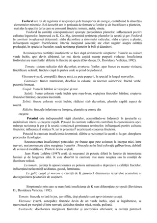Fosforul are rol de regulator al respiraţiei şi de transportor de energie, contribuind la absorbţia
 elementelor minerale. Rol deosebit are în perioada de formare a florilor şi de fructificare a plantelor,
 mai ales la speciile de la care se consumă fructele: tomate, ardei, vinete.
            Fosforul în cantităţi corespunzătoare sporeşte precocitatea plantelor; influenţează pozitiv
calitatea legumelor; împreună cu K, Ca, Mg, determină rezistenţa plantelor la secetă şi ger. Fosforul
în cantitate insuficientă determină: slaba dezvoltare a sistemului radicular; slaba creştere a plantei,
influenţează negativ fructificarea; întârzie începutul coacerii; are efect negativ asupra calităţii
producţiei, în special a fructelor; scade rezistenţa plantelor la boli şi dăunători.
        Recunoaşterea cantităţii insuficiente se face după următoarele simptome: frunzele au culoare
verde închis, apoi devin albăstrui, iar mai târziu capătă nuanţe purpurii violacee. Insuficienţa
fosforului are manifestări diferite în functie de specie (Davidescu, D., Davidescu Velicica, 1992).
          Tomate: sistem radicular slab dezvoltat; avortarea florilor, apar frunze cu nuanţe violacee;
fructificare scăzută; fructele crapă în partea unde se prind de peduncul.
        Vărzoase (varză, conopidă): frunze mici, cu pete purpurii, în special în lungul nervurilor.
          Castraveţi: frunze marmorate, deschise la culoare, cu necroze asimetrice; fructul verde,
puternic bronzat.
        Ceapă: frunzele bătrâne se veştejesc şi mor.
          Salată: frunze colorate verde închis spre roşu-brun; veştejirea frunzelor bătrâne; creşterea
frunzelor bătrâne; creşterea încetinită.
        Ţelină: frunze colorate verde închis; rădăcini slab dezvoltate, plantele capătă aspect de
rozetă.
        Ridiche: frunzele inferioare se înroşesc, plantele se opresc din
     creştere.
            Potasiul este indispensabil vieţii plantelor, acumulându-se îndeosebi în ţesuturile cu
metabolism intens şi creştere rapidă. Potasiul în cantitate suficientă contribuie la economisirea apei,
măreşte rezistenţa la ger şi la secetă; stimulează germinarea seminţelor; influenţează pozitiv calitatea
fructelor; influenţează sinteza N, iar în prezenţa P accelerează coacerea fructelor.
         Potasiul în cantitate insuficientă determină: slăbire a rezistenţei la secetă şi la ger; dereglarea
proceselor fiziologice.
          Recunoaşterea insuficienţei potasiului: pe frunze apar pete colorate; la început mici, între
nervuri, mai pronunţate către marginea frunzelor . Frunzele au în final coloraţie galben-brun, dublată
de o masivă mortificare. Plantele devin veştede.
          Jean Marie Lefebre (1987) arată că necesarul de potasiu diferă în funcţie de intensitatea
luminii şi de lungimea zilei. K este absorbit în cantitate mai mare noaptea sau în condiţii de
iluminare redusă.
          La tomate, carenţa în aprovizionarea cu potasiu antrenează o depreciere a calităţii fructelor,
influenţând nefavorabil aciditatea, gustul, fermitatea.
           La gulii, ceapă şi morcov o carenţă de K provoacă diminuarea rezervelor acumulate si
dezorganizarea ţesuturilor de susţinere.


          Simptomele prin care se manifestă insuficienţa de K sunt diferenţiate pe specii (Davidescu
D., Davidescu Velicica, 1992).
    Tomate: frunzele se lasă în jos, par ofilite, deşi plantele sunt aprovizionate cu apă.
    Vărzoase: (varză, conopidă): frunzele devin de un verde închis, apoi se îngălbenesc, se
necrozează pe margini şi între nervuri; căpăţâna rămâne mică, moale, pufoasă.
    Castravete: decolorarea marginilor frunzelor şi necrozarea ulterioară; la carenţă puternică
 