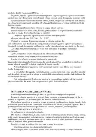 producţie de 300 t/ha comumă 1540 kg.          .
     În general, speciile 1egumicole caracterizate printr-o creştere vegetativă viguroasă consumă o
cantitate mai mare de substanţe minerale decât cele cu perioadă scurtă de vegetaţie şi creştere lentă.
     Speciile de la care se consumă frunzele, tulpina, lăstarii, mugurii cer cantităţi mai mari de azot,
iar cele de la care se consumă seminţele şi fructele, pe lângă azot, au nevoie de cantităţi sporite de
fosfor şi potasiu.
     Diferitele specii legumicole nu folosesc în aceeaşi măsură toate ele-
     mentele nutritive, de aceea azotul, fosforul, potasiul trebuie să se găsească în sol în anumite
raporturi, în funcţie de specificul biologic al plantelor.
        La speciile legumicole raportul cel mai favorabil între principalele
     elemente minerale este lN:3 P205: 1,2 - 1,5 K2O.
     Cerinţele şi consumul de elemente minerale la culturile protejate din
seră sunt mult mai mari decât cele din câmp,întrucât creşterea vegetativă a plantelor protejate este
luxuriantă, perioada de vegetaţie mai lungă, iar recolta efectivă mult mai mare decât cea din câmp.
     Absorbţia elementelor minerale este foarte mult influenţată de condiţiile climatice şi
agrotehnice.
     Astfel, temperatura solului influenţează atât intensitatea absorbţiei
elementelor minerale, cât şi proporţia între elementele absorbite .
     Lumina prin influenţa sa asupra fotosintezei şi transpiraţiei
determină şi intensitatea absorbţiei minerale. La lumină redusă (1/3), absenţa K22 în plantele de
tomate a fost de numai 27 %, faţă de condiţiile de lumină complet.
        Pretenţiile plantelor legumicole pentru elementele nutritive sunt diferite şi pe parcursul
fazelor de vegetaţie.
        În primele faze de vegetaţie plantele tinere nu consumă mult, însă, având un sistem radicular
slab dezvoltat, este necesar să se asigure la nivelul rădăcinilor substanţe nutritive îndestulătoare, dar
în concentraţii mai mici.
        Cele mai mari cantităţi de elemente nutritive se consumă în perioada formării şi creşterii
părţilor comestibile. De aceea, în aceste perioade se aplică fertilizări susţinute.




     ÎNMULŢIREA PLANTELOR LEGUMICOLE
     Plantele legumicole se înmulţesc pe două căi: pe cale sexuată şi pe cale vegetativă.
     În general, plantele legumicole se pretează foarte rar numai pentru una din aceste căi, dar în
practică se alege calea cea mai avantajoasă din punct de vedere economic.
     Unele plante legumicole se înmulţesc pe cale sexuată, de regulă mazărea, fasolea, bamele, altele
se înmulţesc pe cale vegetativă, de exemplu: hreanul,usturoiul, batatul,şi ceapa de Egipt etc. Sunt şi
plante legumicole care se înmulţesc pe ambele căi: tarhonul, leuşteanul, cardonul şi altele.
      ÎNMULŢIREA PE CALE SEXUATĂ
     Se realizează prin intermediul seminţelor.
     Din punct de vedere botanic, la unele plante avem de-a face cu seminţe propriu- zise (la tomate,
ardei, vinete, fasole, mazăre, castraveţi, pepeni verzi etc.). La alte specii se folosesc fructele uscate
indehiscente, cum ar fi: nucula de revent, ştevie, măcriş, achena la salată, anghinare; cariopsa la
morcov, pătrunjel, ţelină, glomerula la sfeclă.
     Înmulţirea pe cale sexuată prezintă o serie de avantaje pentru prac-
        tică, dintre care mai importante sunt următoarele:
     De la o singură plantă se obţine un numiăr foarte mare de descendenţi. Exemplu: la tomate,
 
