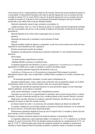 varză, morcov,de la o singură plantă se obţin mii de seminţe, fiecare din acestea putând da naştere la
o nouă plantă. Coeficientul de înmulţire este mare la speciile legumicole care au seminţe mici (de
exemplu la tomate-333; la varză-1053) şi mai mic la speciile legumicole care au seminţe mari (de
exemplu la rmazăre-8; la fasole-8). Prin coeficientul de înmulţire înţelegem câte kg de sămânţă
comercială se pot obţine dintr-un kg de sămânţă iniţială);
     Datorită conţinutului scăzut în apă, seminţele se pot păstra, în
     condiţii normale, între 2 şi 7 ani, în funcţie de specie. În condiţii speciale (temperatură coborâtă,
sub vid), se pot păstra sute de ani, ca de exemplu în Japonia, la Hiratsuka, la laboratorul de plasmă
germinativă;
     Datorită faptului că au volum redus ocupă spaţii mici cu ocazia
     păstrării;
     Operaţiile de manevrare a seminţelor se pot mecaniza în bună
     măsură;
     Datorită modului simplu de păstrare a seminţelor, se pot crea rezerve pentru mai mulţi ani lucru
imposibil în cazul înmultirii pe cale vegetativă;
     Permite mecanizarea lucrării de semănat;
     Înmulţirea sexuată permite introducerea în practică a hibrizilor F1 care manifestă fenomenul
heterozis;
     Dezavantaje:
     - Se poate produce impurificarea soiurilor;
     -Sămânţa hibridă se produce cu cheltuieli mari.
     La plantele legumicole din familiile Cruciferae, Leguminosae, Cucurbitaceae şi Compositae
tegumentul se îmbibă uşor cu apă, iar sămânţa se umflă şi încolţeşte repede.
        La seminţele plantelor legumicole din familiile Liliaceae,
     Umbeliferae, Polygonaceae şi Chenopodiaceae tegumentul fiind compact nu permite
pătrunderea uşoară a apei, ceea ce determină o umflare lentă a seminţei şi ca urmare o încolţire mai
greoaie.
        În momentul germinării seminţelor, la unele specii cotiledoanele ies
     deasupra solului(tomate, vinete, ceapă,varză, castraveţi), deci au germinare epigee, iar la altele,
cotiledoanele rămân la nivelul solului (mazăre, bob), deci au germinare hipogee.
     Acest fapt este deosebit de important deoarece în cazul germinării epigee, la scurt timp după
răsărirea plantelor, se pot aplica cu uşurinţă
     unele lucrări tehnologice, se poate face transplantarea acestora.
     Seminţele care provin de la o singură plantă se deosebesc între ele prin însuşiri fizice şi valoare
culturală. Aceasta se datoreşte poziţiei pe care o ocupă pe plantă şi deci nutriţiei diferite a acestora.
     După unele cercetări efectuate la Academia Agricolă Timiriazev din Moscova, cele mai mari
producţii de tomate se obţin din seminţe formate
     pe lăstarii laterali de ordin 1, la castraveţi, din seminţele obţinute pe lăstarii de ordinul III.
     La mazăre, sămânţa de cea mai bună calitate se formează în fructele inferioare, iar la semincerii
de varză şi morcovi, la fructele de pe lăstarul principal.
     Dimensiunea seminţelor depinde de locul pe care îl ocupă în fruct. La mazăre şi fasole cele mai
mari seminţe se af1ă în mijlocul fructului,
Producţia şi calitatea seminţelor depind şi de modul de păstrare a materialului săditor.
     La legumele rădăcinoase, dacă materialul săditor va fi păstrat la 12- 15 °C, plantele nu vor forma
seminţe, în cazul că în primele 50 de zile plantele mamă sunt păstrate la o temperatură de 2-5 Co, iar
apoi la 12-20 °C, inflorescenţele apar numai din mugurele terminal, iar sămânţa se maturizează
simultan şi foarte timpuriu.Dacă în perioada de păstrare a plantelor mamă se menţine tot timpul
 
