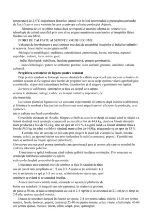 temperatură de 2-5°C rnajoritatea lăstarilor laterali vor înflori determinând o prelungirea perioadei
de fructificare o mare varietate în ceea ce priveşte calitatea producţiei obţinute.
         Sămânţa de soi se obţine numai dacă se respectă o anumită schemă de selecţie şi o
tehnologie de cultură specifică prin care să se asigure menţinerea caracterelor şi însuşirilor fizice
fiecărui soi sau hibrid.
     INDICI DE CALITATE AI SEMINŢELOR DE LEGUME
     Valoarea de întrebuintare a unei seminţe este dată de ansamblul însuşirilor şi indicilor calitativi
ai acesteia. Aceşti indici se pot grupa astfel:
     -biologici şi morfologici: ereditatea, autenticitatea ,provenienţa, forma, mărimea, aspectul
suprafeţei, culoare, luciu, miros, gust;
     - indici fiziologici: viabilitate, facultate germinativă, energie germinativă;
      – indici tehnologici: putere de străbatere, puritate, stare sanitară, greutate, umiditate, valoare
culturală.
     Pregătirea seminţelor de legume pentru semănat
     Deşi pentru semănat se foloseşte numai sămânţă de calitate superioară este necesar ca înainte de
semănat aceasta să fie supusă unor lucrări de pregătire care au ca scop sporirea valorii agrobiologice
a seminţelor, să prevină transmiterea bolilor, dăunătorilor şi să asigure o germinare mai rapidă.
     Sortarea şi calibrarea seminţelor se face cu scopul de a separa
seminţele sănătoase, întregi, viabile, cu însuşiri calitative superioare, de
alte impurităţi.
     La cultura plantelor legumicoie s-a constatat experimental că sortarea după mărime (calibrarea)
şi folosirea la semănat a fracţiunilor cu dimensiuni mari asigură sporuri eficiente de producţie, ca şi
o precoci-
tate şi calitate mai bună a produselor.
     Cercetările efectuate de Hosslin, Mappes şi Steib au scos în evidenţă că atunci când la ridichi s-a
folosit sămânţă mică producţia comercială pe parcelă a fost de 44,8 kg, când s-a folosit sătmânţă
mare producţia a fost de 52,4 kg, deci un spor de 16,9 %. La gulii când s-a folosit sămânţă mică a
fost de 56,3 kg, iar când s-a folosit sămânţă mare a fost de 64,8kg, asigurandu-se un spor de 15 %.
         Cantităţi mici de seminţe se pot sorta prin alegere la masă (de exemplu la fasole, mazăre,
tomate, ardei), cu ajutorul sitelor sau prin scufundare în apă (la castraveţi, pepeni). Cantităţi mai
mari se sortează cu maşini speciale (selectoare).
Umectarea este necesară pentru seminţele care germinează greu şi pentru cele care se seamănă în
vederea înlocuirii golurilor.
      Umeclarea se aplică totdeauna când trebuie grăbită încolţirea seminţelor. Prin umectare se
urmăreşte îmbibarea seminţelor cu apă în
vederea declanşării procesului de germinaţie.
     Umectarea unor cantităţi mici de seminţe se face în săculeţi de tifon
sau de pânză rară, umplându-se 1/2 sau 2/3. Aceştia se ţin alternativ 1-3
ore în recipiente cu apă şi 1-3 ore la aer, schimbându-se mereu apa, apoi
seminţele se zvântă şi se seamănă imediat.
     Atunci când sunt cantităţi mari, seminţele se aşează pe platforme de
beton sau scândură (în magazii sau sub şoproane), în straturi cu grosime
de până la 30 cm, se udă cu stropitoarea cu sită în 2-4 reprize şi se amestecă de 2-3 ori pe zi, timp de
2-3 zile, apoi se seamănă imediat.
     Durata de umectare durează în funcţie de specie, 2-4 ore pentru salată, ridichi; 12-20 ore pentru
mazăre, fasole, dovlecei, pepeni, castraveţi;25-40 ore pentru tomate, ardei, vinete, sfeclă roşie; 40-60
ore pentru spanac, morcov, mărar, ţelină, ceapă, praz, sparanghel.
 
