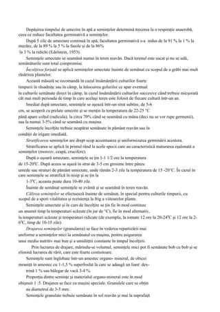Depăşirea timpului de umezire în apă a seminţelor determină trecerea la o respiraţie anaerobă,
ceea ce reduce facultatea germinativă a seminţelor.
     După 5 zile de umectare continuă în apă, facultatea germinativă s-a redus de la 91 % la 1 % la
mazăre, de la 89 % la 5 % la fasole şi de la 86%
 la 3 % la ridichi (Edelstein, 1953).
     Seminţele umectate se seamănă numai în teren reavăn. Dacă terenul este uscat şi nu se udă,
semănăturile sunt total compromise.
     Încolţirea forţaţă se aplică seminţelor umectate înainte de semănat cu scopul de a grăbi mai mult
răsărirea plantelor.
     Această măsură se recomandă în cazul însămânţării culturilor foarte
timpurii în răsadniţe sau în câmp, la înlocuirea golurilor ce apar eventual
în culturile semănate direct în câmp, în cazul însămânţării culturilor succesive când trebuie micşorată
cât mai mult perioada de timp în care acelaşi teren este folosit de fiecare cultură într-un an.
     Imediat după umectare, seminţele se aşează într-un strat subtire, de 5-6
cm, se acoperă cu prelate umezite şi se menţin la temperatura de 22-25 °C
până apare colţul (radicula), la circa 70% când se seamănă cu mâna (deci nu se vor rupe germenii),
sau la numai 3-5% când se seamănă cu maşina.
     Seminţele încolţite trebuie neapărat semănate în pământ reavăn sau în
condiţii de irigare imediată.
     Stratificarea seminţelor are drept scop accentuarea şi uniformizarea germinării acestora.
     Stratificarea se aplică în primul rând la acele specii care au caracteristică maturarea eşalonată a
seminţelor (morcov, ceapă, crucifere).
     După o uşoară umectare, seminţele se ţin 1-1 1/2 ore la temperatura
de 15-200C. După aceea se aşază în strat de 3-5 cm grosime între pânze
umede sau straturi de pământ umectate, unde rămân 2-3 zile la temperatura de 15 -20°C. În cazul în
care seminţele se stratifică în nisip şi se ţin la
     1-30C, aceasta poate dura 10-40 zile.
     Înainte de semănat seminţele se zvântă şi se seamănă în teren reavăn.
     Călirea seminţelor se efectuează înainte de semănat, în special pentru culturile timpurii, cu
scopul de a spori vitalitatea şi rezistenţa la frig a viitoarelor plante.
     Seminţele umectate şi în curs de încolţire se ţin fie în mod continuu
un anumit timp la temperaturi scăzute (în jur de °C), fie în mod alternativ,
la temperaturi scăzute şi temperaturi ridicate (de exemplu, la tomate 12 ore la 20-240C şi 12 ore la 2-
60C, timp de 10-15 zile).
     Drajarea seminţelor (granularea) se face în vederea repartizării mai
uniforme a seminţelor mici la semănatul cu maşina, pentru asigurarea
unui mediu nutritiv mai bun şi a umiditţtii constante în timpul încolţirii.
         Prin lucrarea de drajare, mărindu-se volumul, seminţele mici pot fi semănate bob cu bob şi se
elimină lucrarea de rărit, care este foarte costisitoare.
     Seminţele sunt înglobate într-un amestec organo- mineral, de obicei
mraniţă în amestec cu 1-1,5 % superfosfat la care se adaugă un liant: dex-
     trină 1 % sau bălegar de vacă 3-4 %.
     Proporţia dintre seminţe şi materialul organo-mineral este în mod
obişnuit 1 :5. Drajarea se face cu maşini speciale. Granulele care se obţin
     au diametrul de 3-5 mm.
     Seminţele granulate trebuie semănate în sol reavăn şi mai la suprafaţă
 