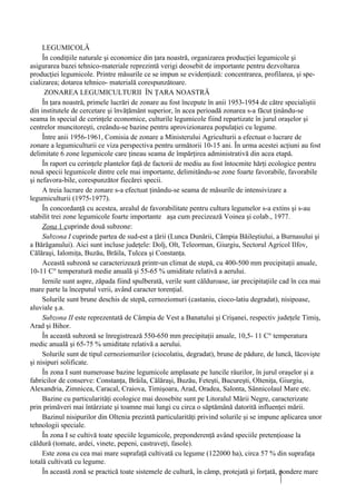 LEGUMICOLĂ
     În condiţiile naturale şi economice din ţara noastră, organizarea producţiei legumicole şi
asigurarea bazei tehnico-materiale reprezintă verigi deosebit de importante pentru dezvoltarea
producţiei legumicole. Printre măsurile ce se impun se evidenţiază: concentrarea, profilarea, şi spe-
cializarea; dotarea tehnico- materială corespunzătoare.
      ZONAREA LEGUMICULTURII ÎN ŢARA NOASTRĂ
     În ţara noastră, primele lucrări de zonare au fost începute în anii 1953-1954 de către specialiştii
din institutele de cercetare şi învăţământ superior, în acea perioadă zonarea s-a făcut ţinându-se
seama în special de cerinţele economice, culturile legumicole fiind repartizate în jurul oraşelor şi
centrelor muncitoreşti, creându-se bazine pentru aprovizionarea populaţiei cu legume.
     Între anii 1956-1961, Comisia de zonare a Ministerului Agriculturii a efectuat o lucrare de
zonare a legumiculturii ce viza perspectiva pentru următorii 10-15 ani. În urma acestei acţiuni au fost
delimitate 6 zone legumicole care ţineau seama de împărţirea administrativă din acea etapă.
     În raport cu cerinţele plantelor faţă de factorii de mediu au fost întocmite hărţi ecologice pentru
nouă specii legumicole dintre cele mai importante, delimitându-se zone foarte favorabile, favorabile
şi nefavora-bile, corespunzător fiecărei specii.
     A treia lucrare de zonare s-a efectuat ţinându-se seama de măsurile de intensivizare a
legumiculturii (1975-1977).
     În concordanţă cu acestea, arealul de favorabilitate pentru cultura legumelor s-a extins şi s-au
stabilit trei zone legumicole foarte importante aşa cum precizează Voinea şi colab., 1977.
     Zona 1 cuprinde două subzone:
     Subzona I cuprinde partea de sud-est a ţării (Lunca Dunării, Câmpia Băileştiului, a Burnasului şi
a Bărăganului). Aici sunt incluse judeţele: Dolj, Olt, Teleorman, Giurgiu, Sectorul Agricol Ilfov,
Călăraşi, Ialomiţa, Buzău, Brăila, Tulcea şi Constanţa.
     Această subzonă se caracterizează printr-un climat de stepă, cu 400-500 mm precipitaţii anuale,
10-11 C° temperatură medie anuală şi 55-65 % umiditate relativă a aerului.
     Iernile sunt aspre, zăpada fiind spulberată, verile sunt călduroase, iar precipitaţiile cad în cea mai
mare parte la începutul verii, având caracter torenţial.
     Solurile sunt brune deschis de stepă, cernoziomuri (castaniu, cioco-latiu degradat), nisipoase,
aluviale ş.a.
     Subzona II este reprezentată de Câmpia de Vest a Banatului şi Crişanei, respectiv judeţele Timiş,
Arad şi Bihor.
     În această subzonă se înregistrează 550-650 mm precipitaţii anuale, 10,5- 11 C° temperatura
medic anuală şi 65-75 % umiditate relativă a aerului.
     Solurile sunt de tipul cernoziomurilor (ciocolatiu, degradat), brune de pădure, de luncă, lăcovişte
şi nisipuri solificate.
     În zona I sunt numeroase bazine legumicole amplasate pe luncile râurilor, în jurul oraşelor şi a
fabricilor de conserve: Constanţa, Brăila, Călăraşi, Buzău, Feteşti, Bucureşti, Olteniţa, Giurgiu,
Alexandria, Zimnicea, Caracal, Craiova, Timişoara, Arad, Oradea, Salonta, Sânnicolaul Mare etc.
     Bazine cu particularităţi ecologice mai deosebite sunt pe Litoralul Mării Negre, caracterizate
prin primăveri mai întârziate şi toamne mai lungi cu circa o săptămână datorită influenţei mării.
     Bazinul nisipurilor din Oltenia prezintă particularităţi privind solurile şi se impune aplicarea unor
tehnologii speciale.
     În zona I se cultivă toate speciile legumicole, preponderenţă având speciile pretenţioase la
căldură (tomate, ardei, vinete, pepeni, castraveţi, fasole).
     Este zona cu cea mai mare suprafaţă cultivată cu legume (122000 ha), circa 57 % din suprafaţa
totală cultivată cu legume.
     În această zonă se practică toate sistemele de cultură, în câmp, protejată şi forţată, pondere mare
 