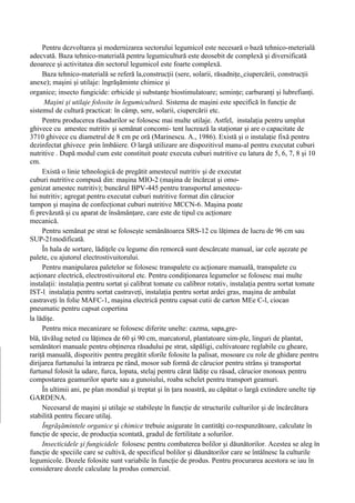 Pentru dezvoltarea şi modernizarea sectorului legumicol este necesară o bază tehnico-meterială
adecvată. Baza tehnico-materială pentru legumicultură este deosebit de complexă şi diversificată
deoarece şi activitatea din sectorul legumicol este foarte complexă.
     Baza tehnico-materială se referă la,construcţii (sere, solarii, răsadniţe, ciupercării, construcţii
anexe); maşini şi utilaje: îngrăşăminte chimice şi
organice; insecto fungicide: erbicide şi substanţe biostimulatoare; seminţe; carburanţi şi lubrefianţi.
      Maşini şi utilaje folosite în legumicultură. Sistema de maşini este specifică în funcţie de
sistemul de cultură practicat: în câmp, sere, solarii, ciupercării etc.
     Pentru producerea răsadurilor se folosesc mai multe utilaje. Astfel, instalaţia pentru umplut
ghivece cu amestec nutritiv şi semănat concomi- tent lucrează la staţionar şi are o capacitate de
3710 ghivece cu diametrul de 8 cm pe oră (Marinescu. A., 1986). Există şi o instalaţie fixă pentru
dezinfectat ghivece prin îmbăiere. O largă utilizare are dispozitivul manu-al pentru executat cuburi
nutritive . După modul cum este constituit poate executa cuburi nutritive cu latura de 5, 6, 7, 8 şi 10
cm.
     Există o linie tehnologică de pregătit amestecul nutritiv şi de executat
cuburi nutritive compusă din: maşina MIO-2 (maşina de încărcat şi omo-
genizat amestec nutritiv); buncărul BPV-445 pentru transportul amestecu-
lui nutritiv; agregat pentru executat cuburi nutritive format din cărucior
tampon şi maşina de confecţionat cuburi nutritive MCCN-6. Maşina poate
fi prevăzută şi cu aparat de însămânţare, care este de tipul cu acţionare
mecanică.
     Pentru semănat pe strat se foloseşte semănătoarea SRS-12 cu lăţimea de lucru de 96 cm sau
SUP-21modificată.
     În hala de sortare, lădiţele cu legume din remorcă sunt descărcate manual, iar cele aşezate pe
palete, cu ajutorul electrostivuitorului.
     Pentru manipularea paletelor se folosesc transpalete cu acţionare manuală, transpalete cu
acţionare electrică, electrostivuitorul etc. Pentru condiţionarea legumelor se folosesc mai multe
instalaţii: instalaţia pentru sortat şi calibrat tomate cu calibror rotativ, instalaţia pentru sortat tomate
IST-l, instalaţia pentru sortat castraveţi, instalaţia pentru sortat ardei gras, maşina de ambalat
castraveţi în folie MAFC-1, maşina electrică pentru capsat cutii de carton MEe C-l, ciocan
pneumatic pentru capsat copertina
la lădiţe.
     Pentru mica mecanizare se folosesc diferite unelte: cazma, sapa,gre-
blă, tăvălug neted cu lăţimea de 60 şi 90 cm, marcatorul, plantatoare sim-ple, linguri de plantat,
semănători manuale pentru obţinerea răsadului pe strat, săpăligi, cultivatoare reglabile cu gheare,
rariţă manuală, dispozitiv pentru pregătit sforile folosite la palisat, mosoare cu role de ghidare pentru
dirijarea furtunului la intrarea pe rând, mosor sub formă de cărucior pentru strâns şi transportat
furtunul folosit la udare, furca, lopata, stelaj pentru cărat lădiţe cu răsad, cărucior monoax pentru
compostarea geamurilor sparte sau a gunoiului, roaba schelet pentru transport geamuri.
     În ultimii ani, pe plan mondial şi treptat şi în ţara noastră, au căpătat o largă extindere unelte tip
GARDENA.
     Necesarul de maşini şi utilaje se stabileşte în funcţie de structurile culturilor şi de încărcătura
stabilită pentru fiecare utilaj.
     Îngrăşămintele organice şi chimice trebuie asigurate în cantităţi co-respunzătoare, calculate în
funcţie de specie, de producţia scontată, gradul de fertilitate a solurilor.
     Insecticidele şi fungicidele folosesc pentru combaterea bolilor şi dăunătorilor. Acestea se aleg în
funcţie de speciile care se cultivă, de specificul bolilor şi dăunătorilor care se întâlnesc la culturile
legumicole. Dozele folosite sunt variabile în funcţie de produs. Pentru procurarea acestora se iau în
considerare dozele calculate la produs comercial.
 