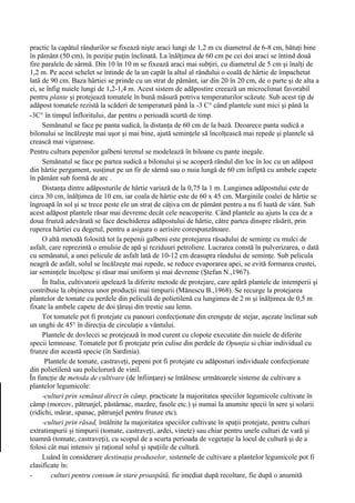 practic la capătul rândurilor se fixează nişte araci lungi de 1,2 m cu diametrul de 6-8 cm, bătuţi bine
în pământ (50 cm), în poziţie puţin înclinată. La înălţimea de 60 cm pe cei doi araci se întind două
fire paralele de sârmă. Din 10 în 10 m se fixează araci mai subţiri, cu diametrul de 5 cm şi înalţi de
1,2 m. Pe acest schelet se întinde de la un capăt la altul al rândului o coală de hârtie de împachetat
lată de 90 cm. Baza hârtiei se prinde cu un strat de pământ, iar din 20 în 20 cm, de o parte şi de alta a
ei, se înfig nuiele lungi de 1,2-1,4 m. Acest sistem de adăpostire creează un microclimat favorabil
pentru plante şi protejează tomatele în bună măsură potriva temperaturilor scăzute. Sub acest tip de
adăpost tomatele rezistă la scăderi de temperatură până la -3 C° când plantele sunt mici şi până la
-3C° în timpul înfloritului, dar pentru o perioadă scurtă de timp.
     Semănatul se face pe panta sudică, la distanţa de 60 cm de la bază. Deoarece panta sudică a
bilonului se încălzeşte mai uşor şi mai bine, ajută seminţele să încolţească mai repede şi plantele să
crească mai viguroase.
Pentru cultura pepenilor galbeni terenul se modelează în biloane cu pante inegale.
     Semănatul se face pe partea sudică a bilonului şi se acoperă rândul din loc în loc cu un adăpost
din hârtie pergament, susţinut pe un fir de sârmă sau o nuia lungă de 60 cm înfiptă cu ambele capete
în pământ sub formă de arc .
     Distanţa dintre adăposturile de hârtie variază de la 0,75 la 1 m. Lungimea adăpostului este de
circa 30 cm, înălţimea de 10 cm, iar coala de hârtie este de 60 x 45 cm. Marginile coalei de hârtie se
îngroapă în sol şi se trece peste ele un strat de câţiva cm de pământ pentru a nu fi luată de vânt. Sub
acest adăpost plantele răsar mai devreme decât cele neacoperite. Când plantele au ajuns la cea de a
doua frunză adevărată se face deschiderea adăpostului de hârtie, către partea dinspre răsărit, prin
ruperea hârtiei cu degetul, pentru a asigura o aerisire corespunzătoare.
     O altă metodă folosită tot la pepenii galbeni este protejarea răsadului de seminţe cu mulci de
asfalt, care reprezintă o emulsie de apă şi reziduuri petroliere. Lucrarea constă în pulverizarea, o dată
cu semănatul, a unei pelicule de asfalt lată de 10-12 cm deasupra rândului de seminţe. Sub pelicula
neagră de asfalt, solul se încălzeşte mai repede, se reduce evaporarea apei, se evită formarea crustei,
iar seminţele încolţesc şi răsar mai uniform şi mai devreme (Ştefan N.,1967).
     În Italia, cultivatorii apelează la diferite metode de protejare, care apără plantele de intemperii şi
contribuie la obţinerea unor producţii mai timpurii (Mănescu B.,1968). Se recurge la protejarea
plantelor de tomate cu perdele din peliculă de polietilenă cu lungimea de 2 m şi înălţimea de 0,5 m
fixate la ambele capete de doi ţăruşi din trestie sau lemn.
     Tot tomatele pot fi protejate cu panouri confecţionate din crenguţe de stejar, aşezate înclinat sub
un unghi de 45° în direcţia de circulaţie a vântului.
     Plantele de dovlecei se protejează în mod curent cu clopote executate din nuiele de diferite
specii lemnoase. Tomatele pot fi protejate prin culise din perdele de Opunţia si chiar individual cu
frunze din această specie (în Sardinia).
      Plantele de tomate, castraveţi, pepeni pot fi protejate cu adăposturi individuale confecţionate
din polietilenă sau policlorură de vinil.
În funcţie de metoda de cultivare (de înfiinţare) se întâlnesc următoarele sisteme de cultivare a
plantelor legumicole:
     -culturi prin semănat direct în câmp, practicate la majoritatea speciilor legumicole cultivate în
câmp (morcov, pătrunjel, păstârnac, mazăre, fasole etc.) şi numai la anumite specii în sere şi solarii
(ridichi, mărar, spanac, pătrunjel pentru frunze etc).
     -culturi prin răsad, întâlnite la majoritatea speciilor cultivate în spaţii protejate, pentru culturi
extratimpurii şi timpurii (tomate, castraveţi, ardei, vinete) sau chiar pentru unele culturi de vară şi
toamnă (tomate, castraveţi), cu scopul de a scurta perioada de vegetaţie la locul de cultură şi de a
folosi cât mai intensiv şi raţional solul şi spaţiile de cultură.
     Luând în considerare destinaţia produselor, sistemele de cultivare a plantelor legumicole pot fi
clasificate în:
-        culturi pentru consum în stare proaspătă, fie imediat după recoltare, fie după o anumită
 