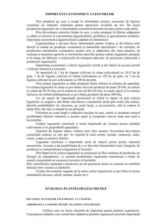IMPORTANŢA ECONOMICĂ A LEGUMELOR

        Prin ponderea pe care o ocupă în alimentaţia omului, consumul de legume
constituie un indicator important pentru aprecierea nivelului de trai. De aceea
producerea legumelor are o însemnătate economică deosebit de mare pentru toate ţările.
        Prin dezvoltarea culturilor forţate în sere, a celor protejate în diferite adăposturi
şi odată cu trecerea la concentrarea legumiculturii, profilarea şi specializarea unităţilor,
importanţa economică a legumiculturii a căpătat noi dimensiuni.
        Legumicultura a devenit factor determinant pentru crearea şi devoltarea unor
direcţii şi unităţi de producţie economică şi industrială specializate ( de exemplu, de
producerea elementelor constructive pentru sere şi adăposturi din mase plastice, de
realizare a maşinilor agricole şi tractoarelor specifice pentru cultura legumelor protejate
şi în câmp, de fabricare a mijloacelor de transport adecvate, de prelucrare industrială a
produselor legumicole).
        Importanţa economică a culturii legumelor rezidă şi din faptul că acestea permit
o folosire intensivă a terenului.
        Se apreciază că 1 ha de legume cultivate în câmp echivalează cu 1012 ha de
grâu, 1 ha de legume cultivate în solarii echivalează cu 150 ha de grâu, iar 1 ha de
legume cultivate în sere echivalează cu 200 ha de grâu.
        Prin cultura legumelor se obţin producţii foarte ridicate la unitatea de suprafaţă.
La cultura legumelor în câmp se pot obţine frecvent producţii de peste 30 t/ha, la cultura
în solarii de 50-70 t/ha, iar la cultura în sere de 80-120 t/ha. La unele specii şi în sisteme
intensive de cultură (hidroponică) se pot obţine producţii de peste 300 t/ha.
        Un alt aspect de importanţă economică se referă la faptul că prin cultura
legumelor se asigură o mai bună valorificare a terenurilor decât prin multe alte culturi,
datorită posibilităţilor de efectuare, pe scară largă, a succesiunilor, atât la cultura în
câmp liber, dar mai cu seamă la cea protejată.
        Folosirea pe scară largă a culturilor asociate în sere, solarii şi răsadniţe creează
posibilitatea folosirii intensive a acestor spaţii şi recuperării într-un timp mai scurt a
investiţiilor.
        Cultura legumelor constituie o sursă importantă de venituri pentru unităţile
cultivatoare şi în gospodăriile populaţiei.
        Exportul de legume aduce venituri mari ţării noastre, favorizând dezvoltarea
comerţului exterior cu alte ţări. Se exportă în mod curent: tomate, castraveţi, ardei,
vinete, ceapă şi conserve diferite.
        Legumele constituie o importantă sursă de materii prime pentru industria
conservelor. Aceasta a dat posibilitatea de a se dezvolta întreprinderi mari, integrate, de
producere şi industrializare a legumelor şi fructelor.
        Prin faptul că în cultura legumelor se realizează un flux continuu de producţie, pe
întregul an calendaristic, se creează posibilitatea repartizării armonioase a forţei de
muncă, micşorându-se caracterul sezonier al lucrărilor.
Prin valorificarea eşalonată a producţiei pe tot parcursul anului se creează un echilibru
dinamic între venituri şi cheltuieli.
        O parte din resturile vegetale de la unele culturi legumicole se pot folosi în hrana
animalelor(vărzoase, sfeclă, mazăre, fasole etc.).



               ECOLOGIA PLANTELOR LEGUMICOLE


RELAŢIILE PLANTELOR LEGUMICOLE CU CĂLDURA

IMPORTANŢA CĂLDURII PENTRU PLANTELE LEGUMICOLE

           Căldura este un factor deosebit de important pentru plantele legumicole.
Cunoaşterea relaţiilor care există între căldură şi plantele legumicole prezintă importanţă
 