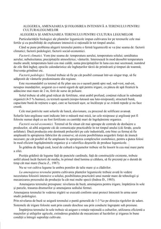 ALEGEREA, AMENAJAREA ŞI FOLOSIREA INTENSIVĂ A TERENULUI PENTRU
         CULTURALEGUMELOR
      ALEGEREA ŞI AMENAJAREA TERENULUI PENTRU CULTURA LEGUMELOR
     Particularităţile biologice ale plantelor legumicole impun cultivarea lor pe terenurile cele mai
fertile şi cu posibilităţi de exploatare intensivă si raţională în tot timpul anului.
     Când se pune problema alegerii terenului pentru o fermă legumicolă se va ţine seama de: factorii
climatici; factorii pedologiei; factorii social-economici.
     Factorii climatici. Vom ţine seama de: temperatura aerului, temperatura solului; umiditatea
aerului; nebulozitatea; precipitaţiile atmosferice; vânturile. Interesează în mod deosebit temperatura
medie anulă; temperatura lunii cea mai caldă; suma precipitaţiilor în luna cea mai secetoasă; numărul
de zile fără îngheţ; epocile calendaristice ale îngheţurilor târzii de primăvară şi timpuri de toamnă;
frecvenţa grindinei etc.
     Factorii pedologici. Terenul trebuie să fie pe cât posibil comasat într-un singur trup, să fie
adăpostit de vânturile predominante din regiune.
     Este recomandabil ca terenul să fie plan sau cu o uşoară pantă spre sud, sud-vest, sud-est,
nesupus inundaţiilor, asigurat cu o sursă sigură de apă pentru irigare, cu pânza de apă freatică la
adâncime mai mare de 2 m, ferit de surse de poluare.
     Solul trebuie să aibă grad ridicat de fertilitate, strat arabil profund, conţinut ridicat în substanţă
organică (4-5 % humus), cu textură uşoară (nisipo-lutoasă sau luto-nisipoasă), structură bună,
capacitate bună de reţinere a apei, care se lucrează uşor, se încălzeşte şi se zvântă repede şi nu face
crustă.
     Cele mai potrivite sunt solurile de luncă, aluvionare, cu procesul de solificare avansat.
Solurile luto-argiloase sunt indicate într-o măsură mai mică, iar cele nisipoase şi argiloase pot fi
folosite numai după ce au fost fertilizate cu cantităţi mari de îngrăşăminte organice.
     Factorii social-economici. Terenul să fie situat cât mai aproape de centrale de desfacere a
produselor, să aibă asigurate căi de comunicaţie practicabile în tot timpul anului (căi ferate, şosele
asfaltate). Dacă producţia este destinată prelucrării pe cale industrială, este bine ca ferma să fie
amplasată în apropierea fabricilor de conserve; să existe posibilitatea asigurării forţei de muncă
necesare; pe cât posibil să fie amplasate în apropierea complexelor zootehnice, pentru a putea folosi
în mod eficient îngrăşămintele organice şi a valorifica deşeurile de produse legumicole.
     În grădina de lângă casă, locul de cultură a legumelor trebuie să fie însorit în cea mai mare parte
a zilei.
     Poziţia grădinii de legume faţă de punctele cardinale, faţă de construcţiile existente, trebuie
astfel aleasă încât factorii de mediu, în primul rând lumina şi căldura, să fie prezenţi pe o durată de
timp cât mai mare (Suciu Z., 1987).
     Nu se vor cultiva legume la umbra pomilor de talie mare şi a clădirilor.
     La amenajarea terenului pentru cultivarea plantelor legumicole trebuie avută în vedere
necesitatea folosirii intensive a solului, posibilitatea practicării unui număr mare de tehnologii şi
mecanizarea procesului de producţie la cât mai multe specii (Indrea D., 1983).
     Amenajarea terenului presupune: nivelarea de bază, amenajarea pentru irigare, împărţirea în sole
şi parcele, trasarea drumurilor şi amenajarea sediului fermei.
Amenajarea terenului în vederea irigării se execută conform unui proiect întocmit în urma unor
studii pedologice.
Prin nivelarea de bază se asigură terenului o pantă generală de 1-3 %o pe direcţia rigolelor de udare.
Sistemele de irigare folosite sunt prin canale deschise sau prin conducte îngropate sub presiune.
     Împărţirea terenului în sole trebuie să asigure o rotaţie raţională a culturilor, utilizarea eficientă a
maşinilor şi utilajelor agricole, extinderea gradului de mecanizare al lucrărilor şi irigarea în bune
condiţii a întregii suprafeţe cultivate.
 