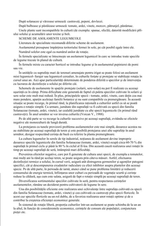 După solanacee şi vărzoase urmează: castraveţi, pepeni, dovlecei.
     După bulboase şi păstăioase urmează: tomate, ardei, vinete, morcov, pătrunjel, păstârnac.
     Unele plante sunt incompatibile în cultură (de exemplu: spanac, sfeclă), datorită modificării pH-
ului solului şi acumulării unor toxine şi boli.
     SCHEME DE ASOLAMENTE LEGUMICOLE
     Literatura de specialitate recomandă diferite scheme de asolament.
     Asolamentul presupune împărţirea teritoriului fermei în sole, pe cât posibil egale între ele.
     Numărul solelor este egal cu numărul anilor de rotaţie.
     În fermele specializate se întocmeşte un asolament legumicol în care se introduc toate speciile
de legume trecute în planul de cultură.
     În fermele mixte cu caracter horticol se introduc legume şi în asolamentul pepinierei de pomi
sau vie.
     În unităţile cu suprafeţe mari de terenuri amenajate pentru irigat se poate folosi un asolament
mixt legumicol- furajer sau legumicol cerealier, în culturile forţate şi protejate se stabileşte rotaţia în
cursul unui an. Aici apar particularităţi determinate de ponderea diferită a speciilor şi de intervenţia
cu lucrarea de dezinfecţie a solului pe diferite căi.
     Schemele de asolamente în spaţiile protejate (solarii, sere-solar) nu pot fi realizate cu aceeaşi
uşurinţă ca în câmp. Prima dificultate este generată de faptul că paleta speciilor cultivate în solarii şi
sere solar este mult mai redusă. În plus, principalele specii - tomate, ardei, vinete, care deţin cea mai
mare pondere, aparţin aceleiaşi familii botanice şi nu sunt compatibile ca premergătoare. În această
situaţie se poate recurge, în primul rând, la planificarea raţională a culturilor astfel ca să se poată
asigura o rotaţie simplă. Ca urmare, jumătate din suprafaţă va fi cultivată cu specii din familia
Solanaceae (tomate, ardei, vinete), iar cealaltă jumătate cu alte specii legumicole (în primul rând
castraveţii). În anul următor se vor inversa culturile.(Voican V., 1988).
     Pe de altă parte se va recurge la culturile succesive pe aceeaşi suprafaţă, evitându-se efectele
negative ale monoculturii de lungă durată.
     La protejarea cu tunele provizorii problema asolamentelor este mai simplă, deoarece acestea nu
au stabilitate pe aceeaşi suprafaţă de teren şi este posibilă protejarea unei alte suprafeţe în anul
următor, desigur respectând cerinţa de bază cu referire la planta premergătoare.
     La cultura legumelor în serele de tip industrial, noţiunea de asolament devine improprie
deoarece speciile legumicole din familia Solanaceae (tomate, ardei, vinete) ocupă circa 60-70 % din
suprafaţă în primul ciclu şi până la 80 % în ciclul al II-lea. Din această cauză realizarea unei rotaţii în
timp pe aceeaşi suprafaţă de seră, întâmpină mari dificultăţi.
     Prevenirea efectelor negative, care pot fi generate de cultura unei specii, de exemplu a tomatelor,
mai mulţi ani la rând pe acelaşi teren, se poate asigura prin câteva măsuri. Astfel, efectuarea
dezinfecţiei termice a solului, în cursul verii, asigură atât distrugerea germenilor şi agenţilor patogeni
specifici, cât şi descompunerea exudatelor radiculare cu efect inhibitor asupra plantelor din aceeaşi
specie. Pe de altă parte, în perioada de iarnă, atunci când se pune problema limitării şi reducerii
consumului de energie termică, înfiinţarea unor culturi cu perioadă de vegetaţie scurtă şi cerinţe
reduse la căldură, aşa cum este salata, asigură de fapt o rotaţie simplă pe aceeaşi suprafaţă de teren.
     Diversificarea sortimentului speciilor cultivate în seră, pentru respectarea cerinţelor
asolamentelor, rămâne un deziderat pentru cultivatorii de legume în sere.
     Una din posibilităţile eficiente este realizarea unei echivalenţe între suprafaţa cultivată cu specii
din familia Solanaceae (tomate, ardei, vinete) şi cea cultivată cu castraveţi plus specii floricole. În
acest caz speciile floricole au un rol dublu, de a favoriza realizarea unor rotaţii optime şi de a
contribui la creşterea eficienţei economice generale.
     În sistemul de rotaţie liberă, proporţia culturilor într-un asolament se poate schimba de la un an
la altul, în funcţie de considerentele economice, cerinţele de consum ale populaţiei, conjunctura
pieţei etc.
 