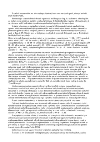 În cadrul succesiunilor pot intra trei specii (situaţii mai rare) sau două specii, situaţie întâlnită
mult mai frecvent .
     Se urmăreşte ca terenul să fie folosit o perioadă mai lungă de timp. La elaborarea tehnologiilor
de cultură se va urmări ca lucrările solului, fertilizarea de bază şi fazială, irigarea, erbicidarea etc. să
se efectueze astfel încât să servească tuturor culturilor legumicole din succesiune.
     În cazul schemelor cu trei culturi se poate recurge la înfiinţarea din toamnă a culturilor de
spanac, salată sau ceapă verde (în prima decadă a lunii octombrie) recoltarea acestora va avea loc
primăvara până la data de 20 aprilie, urmează înfiinţarea culturii de tomate timpurii care durează
până la data de 15-20 iulie, apoi se înfiinţează o cultură de conopidă de toamnă care se desfiinţează
la sfârşitul lunii octombrie.
Dintre schemele frecvente cu două culturi se pot menţiona: varza timpurie (15 III - 15 VI) urmată de
fasole păstăi (20 VI - 10 X); mazăre (10 III-25 VI) urmată de varză de toamnă (1 VII- 15 XI);
conopidă timpurie (15 III- 15 VI) urmată de castraveţi de toamnă (20 VI- 30 IX); cartof timpuriu (20
III - 20 VI) urmat de varză de toamnă(25 VI - 15 XI); tomate timpurii (20 IV - 10 VIII) urmate de
spanac (15 VIII - 30 IX); ceapă verde plantată din toamnă (20 IX - 1 V) urmată de vinete sau ardei
gras (10 V - 10 X) etc.
     Ţinând seama de condiţiile concrete ale zonelor de cultură şi unităţilor producătoare se pot
efectua numeroase alte combinaţii. Literatura de specialitate subliniază rezultatele de producţie şi
economice superioare, obţinute prin practicarea culturilor succesive. În zona Podişului Transilvaniei
cele mai bune scheme s-au dovedit a fi: gulioare -castraveţi (cu producţia de 27,2 t/ha şi o rată a
rentabilităţii de 92,7%) şi cartofi-gulii (42,5 t/ha şi 93% rata rentabilităţii) (Indrea D., 1979).
     Culturile succesive de legume în sere prezintă unele particularităţi în principal datorită gamei
reduse de specii cultivate.Ponderea cea mai mare o au tomatele, urmate de castraveţi şi ardei gras. Se
mai pot cultiva vinete şi pepeni galbeni. Din cauza acestui sortiment limitat nu se pot aplica în
practică recomandările valabile pentru rotaţii şi succesiuni cu plante legumicole din câmp. Apar
adesea situaţii în care tomatele se cultivă în succesiune două sau mai multe cicluri pe acelaşi teren.
Dacă se ţine seama de faptul că ardeiul şi vinetele fac parte tot din familia Solanaceae, lucrurile se
complică şi mai mult. Totuşi trebuie să se ţină seama de posibilitatea efectuării dezinfecţiei termice
şi chimice a solului, ca şi efectuarea culturilor fără sol, metodă extinsă foarte mult şi în ţările din
Vestul Europei.
     Limitarea consumurilor energetice în sere a făcut posibilă evitarea monoculturii, prin
introducerea unui ciclu de salată, pe durata lunilor mai reci şi deficitare în lumină (decembrie-
ianuarie). În acest scop este necesar ca încă de la începutul lunii decembrie să fie încheiate culturile
din ciclul al doilea (tomate sau castraveţi), să se pregătească sera şi să se înfiinţeze cultura de salată
cu răsaduri produse prin repicarea sau semănarea direct în ghivece nutritive. În unele sere drept
cultură intermediară se cultivă gulioare şi pe suprafeţe mai mici mărar sau pătrunjel pentru frunze .
     În sere culturile se realizează în două cicluri: ciclul I: iarnă-vară; ciclul II: vară-iarnă.
     Cele mai răspândite scheme sunt: tomate ciclul I urmate de tomate ciclul II; castraveţi ciclul I,
tomate ciclul II; ardei gras ciclul I, tomate ciclul II; vinete ciclul I; tomate ciclul II; fasole urcătoare
ciclul I, tomate ciclul II, pepeni galbeni ciclul I, tomate ciclul II; ardei gras ciclu prelungit, salată etc.
O combinaţie reuşită, pe o perioadă mai lungă de timp se poate realiza cu flori astfel: castraveţi
ciclul I (20 XII - 20 VI), garoafe 2 ani, tomate ciclul II (10 VII - 1 XII).
     În apropierea centrelor urbane şi industriale, un exemplu de folosire intensivă a terenului prin
culturi succesive îl constituie fermele specializate în producerea legumelor verdeţuri pentru
eşalonarea cât mai îndelungată a livrării acestora (salată, mărar, pătrunjel pentru frunze, ceapă şi
usturoi pentru stufat). Aceste specii nepretenţioase la căldură şi cu perioada de vegetaţie scurtă, se
pot înfiinţa în fiecare lună, din martie până în noiembrie şi se pot recolta eşalonat din mai până în
toamnă târziu, (Ruxandra Ciofu, 1994).
     Culturi succesive de legume în solarii se practică cu foarte bune rezultate.
     În solarii se pot efectua atât culturi prelungite, cât şi succesiuni de mai multe culturi, acestea
 