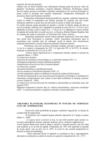 teoretică, dar mai ales practică.
Căldura este un factor hotărâtor care influenţează întreaga gamă de procese vitale ale
plantelor. Germinaţia seminţelor, creşterea plantelor, înflorirea, fructificarea, durata
fazei de repaus, precum şi asimilaţia, respiraţia, transpiraţia şi alte procese fiziologice se
petrec numai în prezenţa unei anumite temperaturi. Temperatura influentează, de
asemenea, foarte mult formarea clorofilei.
          Temperatura influenţează durata perioadei de vegetaţie a plantelor legumicole.
Astfel, în zonele cu temperaturi mai ridicate, perioada de vegetaţie este mai scurtă,
înfiinţarea culturilor se poate face mai devreme şi recolta se obţine mai timpuriu.
Un studiu efectuat asupra perioadei de apariţie a recoltei în diferite judeţe ale ţării au
scos în evidenţă o întârziere de 5 săptămâni la tomatele în solar (20 V-a - 25 VI-a ), de 4
săptămâni la fasolea verde în câmp VI-a - 1 VII-a), de 2-3 săptămâni la varză şi ridichi
în judeţele din nordul ţării şi zonele mai reci: ca Suceava, Bistriţa Năsăud, Harghita, fată
de judeţele din sudul şi vestul ţării: ca Teleorman, Olt, Timiş, Arad etc.
           Importanţa temperaturii pentru cultura plantelor legumicole reiese din relaţia
care există între fotosinteză şi respiraţie. Astfel, intensitatea fotosintezei duce la
acumularea unei cantităţi mari de substanţă uscată în plantă, însă intensificarea
respiraţiei determină un consum ridicat de substanţe sintetizate anterior.
          Fotosinteza, care este un proces fiziologic complex, prezintă o sporire de 1,5 -
1,6 ori la o creştere a temperaturii de 100C ( în intervalul O0C şi 30-350C). În schimb,
respiraţia se intensifică de 2-2,5 ori la 100C.        '
            Fiecare specie legumicolă are o temperatură minimă, optimă şi maximă de
vegetaţie (Maier, 1.,1969).
La temperatura minimă:
-procesele de asimilaţie şi dezasimilaţie au o intensitate minimă (F/R=1 );
-prelungirea temperaturii minime debilitează plantele;
-temperaturile sub acest nivel duc la moartea plantei.
La temperatura optimă:
-procesele biochimice se desfăşoară normal;
-are loc creşterea şi fructificarea plantelor (FIR> 1);
-nivelul temperaturii optime se stabileşte în funcţie de originea fiecărei specii.
-Nivelul de temperatură la care toate procesele biochimice şi fiziologice se desfăsoară la
intensitatea corespunzătoare unei creşteri şi dezvoltări echilibrate se numeşte optimum
armonic (lndrea D. , 1992).
La temperatura maximă procesele de asimilaţie şi dezasimilaţie au intensitate mare, dar
raportul F/R=l.
Depăşirea temperaturii maxime duce la: mărirea dezasimilaţiei, micşorarea asimilaţiei
(FIR < 1); epuizarea plantelor; coagularea coloizilor; moartea plantelor.




GRUPAREA PLANTELOR LEGUMICOLE ÎN FUNCŢIE DE CERINŢELE
FAŢĂ DE TEMPERATURĂ

            Există mai multe posibilităţi de grupare a plantelor legumicole, în funcţie de
cerinţele faţă de temperatură.
            O clasificare mai completă împarte plantele legumicole în 5 grupe şi anume
(Maier, I., 1969) :
             1) Legume foarte rezistente la frig, în care intră anumite specii perene ca:
reventul, sparanghelul, hreanul, măcrişul, tarhonul, ştevia, cardonul, anghinarea etc.
Aceste legume rămân peste iarnă în câmp şi suportă cu uşurinţă gerurile, mai ales când
sunt acoperite şi cu un strat de zăpadă. Temperatura de -100C este suportată cu uşurinţă
de aceste specii, care nu pier nici la -20oC, în cazul în care această temperatură nu
durează un timp mai îndelungat.
              Unele observaţii făcute în legătură cu rezistenţa la frig a sparanghelului,
măcrişului şi cardonului au arătat că acestea au suportat şi temperaturi de -26 , -27°C.
 