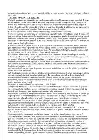 scoaterea răsadurilor se pot efectua culturi de pătlăgele vinete, tomate, castraveţi, ardei gras, gulioare,
ardei iute.
 CULTURI ASOCIATEDE LEGUME
Culturile asociate, sau intercalate, sau paralele, prezintă sistemul în care pe aceeaşi suprafaţă de teren
se cultivă două sau nai multe specii. Asocierea se poate extinde pe toată perioada de vegetaţie sau
numai pe o etapă din aceasta. Prin asocierea a două sau mai multe culturi legumicole se asigură o
folosire deosebit de intensivă a terenului şi a spaţiilor de cultură, obţinându-se o producţie
superioară la unitatea de suprafaţă fără costuri suplimentare deosebite.
Şi în acest caz există o cultură principală (de bază) şi alta secundară (asociată).
Cultura principală are importanţă economică mare, ocupă terenul o perioadă mai lungă de timp, este
mai pretenţioasă faţă de lumină. În această categorie sunt cuprinse speciile legumicole care se cultivă
la distanţe mai mari între rânduri şi pe rând ca: tomate, ardei, vinete, varză, conopidă, gulie, fasole
urcătoare. În fermele mici, private, se pot folosi pentru asociaţii şi alte specii, cultivate la distanţe mai
mici: morcov, fasole oloagă etc.
Cultura secundară se caracterizează în general printr-o perioadă de vegetaţie mai scurtă, adesea şi
prin habitus mai redus şi pretenţii mai reduse faţă de lumină. Aceasta se poate înfiinţa înaintea, în
acelaşi timp, sau după înfiinţarea culturii de bază. Din această grupă fac parte speciile: salată, ridichi
de lună, spanac, ceapă verde, gulioare, fasole oloagă, mărar etc.
La stabilirea schemelor de culturi asociate trebuie să se ţină seama de următoarele particularităţi:
cultura secundară ocupă terenul până în momentul în care cultura principală începe să acopere solul
cu aparatul foliar sau la sfârşitul perioadei de vegetaţie a acesteia;
legumele ce se intercalează explorează straturi de sol la diferite adâncimi, culturile secundare având o
înrădăcinare mai superficială (salată, spanac, ridichi de lună, ceapă verde) decât cele din cultura de
bază (tomate, ardei, pepeni);
asocierea culturilor se face prin dispunerea alternativă a rândurilor sau benzilor plantei principale cu
acelea ale culturii secundare;
cele două specii cultivate asociat pot aparţine aceleiaşi familii botanice. În unele cazuri se pot cultiva
asociat soiuri diferite, aparţinând aceleiaşi specii. De exemplu pe intervalele dintre rândurile de
tomate susţinute pe spalier, pentru a folosi mai intensiv terenul, se pot cultiva tomate pitice
nesusţinute, sau se pot asocia soiuri urcătoare de fasole cu soiuri oloage sau castraveţi susţinuţi pe
spalier cu plante lăsate pe sol;
în general se recomandă asocierea plantelor cu talie diferită;
cerinţele faţă de factorii de mediu ale speciilor asociate trebuie să fie cât mai apropiate. În general
se obţin rezultate mai bune atunci când speciile secundare prezintă pretenţii mai reduse faţă de
lumină, mai ales atunci când specia principală are o talie mai înaltă;
mecanizarea lucrărilor de întreţinere devine mai dificilă decât la culturile pure, de aceea, în special pe
suprafeţe mari, se recomandă plantarea culturii secundare de-a lungul rândurilor (şi nu între
acestea), între plantele culturii principale. Din această cauză culturile asociate se reco-
mandă mai ales în fermele mici, în spaţii protejate, unde nu împiedică mecanizarea lucrărilor;
aplicarea tratamentelor pentru combaterea bolilor şi dăunătorilor capătă o însemnătate deosebită,
determinată de prevenirea poluări produselor şi fitoxicitatea unora dintre acestea;
la elaborarea tehnologiei se va urmări asigurarea condiţiilor pentru creşterea şi dezvoltarea
optimă a tuturor speciilor cultivate asociat, pornind de la ipoteza că va creşte consumul de apă şi
substanţe hrănitoare.
Sunt prezentate în literatura de specialitate şi cazuri particulare de culturi asociate, cum ar fi
"cultura în culise" - realizată prin intercalarea între rândurile de plante legumicole a unor plante cu
port înalt (porumb, sorg) cu rol de protecţie contra curenţilor reci de aer sau "cultura în amestec" -
obţinută prin amestecarea seminţelor din planta principală cu o cantitate mică de alte seminţe în
scopul realizării unui semănat mai uniform, în acest caz, cultura secundară serveşte şi ca plantă
indicatoare (morcov, cu ridichi de lună sau mărar, ceapă cu mac) (Ruxandra Ciofu, 1994).
Culturi asociate de legume în câmp. Se aleg în primul rând culturile la care se practică intervale mai
mici între rândurile de plante. Între rândurile de tomate timpurii se pot cultiva: varză timpurie sau
salată, fasole oloagă, morcovi, gulii, conopida, bulboase. Între rândurile de tomate de vară-toamnă
 