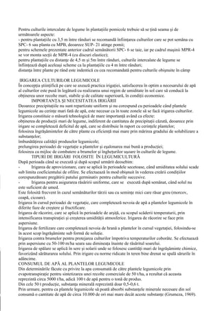 Pentru culturile intercalate de legume în plantaţiile pomicole trebuie să se ţină seama şi de
următoarele aspecte:
- pentru plantaţiile cu 3,5 m între rânduri se recomandă înfiinţarea culturilor care se pot semăna cu
SPC- 6 sau planta cu MPB, deoarece SUP- 21 atinge pomii;
pentru schemele prezentate anterior cadrul semănătorii SPC- 6 se taie, iar pe cadrul maşinii MPR-4
se vor monta secţii de MPR-4 (cu discuri elastice);
pentru plantaţiile cu distanţe de 4,5 m şi 5m între rânduri, culturile intercalate de legume se
înfiinţează după aceleaşi scheme ca la plantaţiile cu 4 m între rânduri;
distanţa între plante pe rând este indentică cu cea recomandată pentru culturile obişnuite în câmp

 IRIGAREA CULTURILOR LEGUMICOLE
În concepţia ştiinţifică pe care se axează practica irigaţiei, satisfacerea în optim a necesarului de apă
al culturilor este pusă în legătură cu realizarea unui regim de umiditate în sol care să conducă la
obţinerea unor recolte mari, stabile şi de calitate superioară, în condiţii economice.
        IMPORTANŢA ŞI NECESITATEA IRIGĂRII
Deoarece precipitaţiile nu sunt repartizate uniform şi nu corespund cu perioadele când plantele
legumicole au cerinţe mari fată de apă, este necesar ca în toate zonele să se facă irigarea culturilor.
Irigarea constituie o măsură tehnologică de mare importanţă având ca efecte:
obţinerea de producţii mari de legume, indiferent de cantitatea de precipitaţii căzută, deoarece prin
irigare se completează deficitul de apă, care se distribuie în raport cu cerinţele plantelor;
folosirea îngrăşămintelor de către plante cu eficienţă mai mare prin mărirea gradului de solubilizare a
substanţelor;
îmbunătăţirea calităţii produselor legumicole;
prelungirea perioadei de vegetaţie a plantelor şi eşalonarea mai bună a producţiei;
folosirea ca mijloc de combatere a brumelor şi îngheţurilor uşoare în culturile de legume.
        TIPURI DE IRIGĂRI FOLOSITE ÎN LEGUMICULTURĂ
După perioada când se execută şi după scopul urmărit deosebim:
-       Irigarea de aprovizionare, care se aplică în perioadele secetoase, când umiditatea solului scade
sub limita coeficientului de ofilire. Se efectuează în mod obişnuit în vederea creării condiţiilor
corespunzătoare pregătirii patului germinativ pentru culturile succesive.
-       Irigarea pentru asigurarea răsăririi uniforme, care se execută după semănat, când solul nu
este suficient de umed.
Este folosită frecvent în cazul semănăturilor târzii sau cu seminţe mici care răsar greu (morcov,
ceapă, cicoare).
Irigarea în cursul perioadei de vegetaţie, care completează nevoia de apă a plantelor legumicole în
diferite faze de creştere şi fructificare.
Irigarea de răcorire, care se aplică în perioadele de arşiţă, cu scopul scăderii temperaturii, prin
intensificarea transpiraţiei şi creşterea umidităţii atmosferice. Irigarea de răcorire se face prin
aspersiune.
Irigarea de fertilizare care completează nevoia de hrană a plantelor în cursul vegetaţiei, folosindu-se
în acest scop îngrăşăminte sub formă de soluţie.
Irigarea contra brumelor pentru protejarea culturilor împotriva temperaturilor coborâte. Se efectuează
prin aspersiune cu 50-100 m/ha seara sau dimineaţa înainte de răsăritul soarelui.
Irigarea de spălare se aplică în sere şi solarii unde se folosesc cantităţi mari de îngrăşăminte chimice,
favorizând sărăturarea solului. Prin irigare cu norme ridicate în teren bine drenat se spală sărurile în
adâncime.
CONSUMUL DE APĂ AL PLANTELOR LEGUMICOLE
Din determinările făcute cu privire la apa consumată de către plantele legumicole prin
evapotranspiraţie pentru sintetizarea unei recolte comerciale de 50 t/ha, a rezultat că aceasta
reprezintă circa 5000 t/ha, adică 100 t de apă pentru o tonă de produs.
Din cele 50 t producţie, substanţa minerală reprezintă doar 0,5-0,6 t.
Prin urmare, pentru ca plantele legumicole să poată absorbi substanţele minerale necesare din sol
consumă o cantitate de apă de circa 10.000 de ori mai mare decât aceste substanţe (Grumeza, 1969).
 