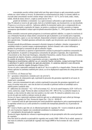 -       concentraţia sucului celular (când solul este bine aprovizionat cu apă concentraţia sucului
celular are valori reduse şi invers). Se determină cu refractometrul de câmp. La tomate udările se
execută când concentraţia sucului celular atinge valori între 8 - 8,5 %, iar la varză, ardei, vinete,
salată, sfeclă de masă, morcov, ceapă şi castraveţi de 10 %;
-       gradul de închidere a stomatelor. La o aprovizionare suficientă cu apă stomatele se deschid
larg. Pe măsură ce rezerva de apă scade, tind să se închidă treptat, sau încetează de a se mai deschide.
Prognoza şi avertizarea udărilor. Aplicarea udărilor la momentul optim este o componentă de cea
mai mare importantă a regimului de irigare, iar pentru o conducere corectă a acestuia se impune
cunoaşterea aprofundată a relaţiei apă-sol-plantă-atmosferă (Ştefan, V., 1981) pentru fiecare situaţie
dată.
Dintre metodele cunoscute pentru prognoza şi avertizarea aplicării udărilor, s-a ajuns la concluzia că
cea a bilanţului bazată pe relaţia dintre consumul de apă al plantelor şi cel rezultat prin evaporatie,
din evaporimetre, apare ca cea mai indicată, răspunzând cerinţelor exploatării atât prin precizie, cât şi
prin operativitate. Totodată aparatura utilizată este simplă, uşor de procurat, uşor de manipulat şi de
întreţinut.
Această metodă dă posibilitatea cunoaşterii efectului integrat al radiaţiei, vântului, temperaturii şi
umidităţii relative a aerului asupra evapotranspiraţiei, factorii climatici sub a căror influenţă se
produce în principal şi consumul de apă al culturilor irigate.
Prognoza şi avertizarea cu ajutorul evaporimetrelor constau în principal în urmărirea consumului de
apă al plantelor, în paralel cu înregistrarea consumului de apă prin evaporaţie, din evaporimetru.
Concomitent se fac observaţii fenologice, măsurători biometrice, analize fizice şi chimice ale solului,
înregistrări ale datelor climatice, calculul producţiilor etc.
În condiţii de producţie, fiecare evaporimetru serveşte o suprafaţă de 5000 ha.
Prognoza şi avertizarea udărilor au un caracter foarte complex, scopul principal fiind de
a satisface în optim cerinţele de apă ale plantelor, în vederea obţinerii unei eficiente
maxime la culturile irigate (Pelaghia Chilom,1991).
Norma de udare reprezintă cantitatea de apă în m3 /ha ce se aplică la o singură udare. Norma de udare
trebuie aplicata în cantitatea stabilită prin calcul, ca să nu depăşească capacitatea de câmp pentru apă
a solului.
m=110 H Gv. (C-Pmin) (m3/ha)
Gv = greutatea volumetrică a stratului activ de sol (t/m3);
C = capacitatea de câmp pentru apă, exprimată în procente din greutatea raportată la sol uscat, în
stratul activ considerat;
Pmin = provizia momentană de apă a solului exprimată în procente din greutatea raportată la sol
uscat, în acelaşi strat activ, care este de dorit să coincidă cu plafonul minim al umidităţii active
stabilit pentru condiţiile date.
H - adâncimea de umectare = 0,2 - 0,55 m la tomate; 0,2 - 0,6 m la cartof timpuriu, 0,20 - 0,45 m la
varză, castraveţi, ceapă. Norma de udare oscilează între 250 - 500 rrr3/ha. La culturile timpurii, la
început, se dau norme de udare mai mici pentru a nu răci solul. Pe măsură ce plantele cresc şi au
nevoie de apă mai multă se măreşte norma de udare.
Norma de irigare reprezintă cantitatea totală de apă care se administrează unei culturi pe întreaga
perioadă de vegetaţie (rrr3/ha). Norma de irigare Σm = Σ(e+t) + Rf-Ri-Pv
e+t = consumul total de apă reprezentat prin suma pierderilor neproductive prin evapotranspiratie de
la suprafaţa solului (e) şi a celor productive rezultate din transpiraţia plantelor (t), în perioada de
vegetaţie;
Rf = rezerva finală a apei din sol, la sfârşitul perioadei de vegetaţie; Ri = rezerva iniţială de apă din
sol, care în practica irigaţiei este considerată umiditatea la semănatul culturii.
Pv = precipitaţiile din perioada de vegetaţie.
Norma de irigare depinde de valoarea evapotranspiraţiei şi de precipitaţiile utile din cursul perioadei
de vegetaţie.
Este mai mică la culturile cu perioadă de vegetaţie mai scurtă (1000 -1500 m3/ha la salată, spanac) şi
mai mare la culturile cu perioadă de vegetaţie mai lungă (4000 m3/ha la tomate de vară, varză de
toamnă).
 