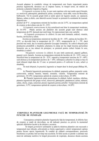 Această adaptare la condiţiile vitrege de temperatură este foarte importantă pentru
practica legumicolă, deoarece nu se impune luarea, în timpul iernii, de măsuri de
protecţie a plantelor împotriva frigului.
        2) Legumele rezistente la frig, în care sunt cuprinse cele mai multe specii bienale,
ca: morcovul, pătrunjelul, păstârnacul, ţelina, scorţonera, varza albă, varza de Bruxelles,
bulboasele. Tot în această grupă intră şi unele specii de legume anuale, ca: spanacul,
lăptuca, salata şi altele, care datorită acestei însuşiri se pretează la semănatul de toamnă.
Suportă tem-
peraturi de 0° C ; temperatura minimă de încolţire este de 2-5 0C, iar temperatura optimă
de creştere şi dezvoltare este de 18 - 23oC.
         3) Legumele semirezistente la frig asimilează mai bine la temperaturi moderate,
de 16-180C . Părţile aeriene ale plantelor din această grupă sunt distruse când
temperatura de OoC durează mai mult timp. Un reprezentant tipic este cartoful.
           4) Legumele pretenţioase la căldură, în care intră tomatele, ardeiul, vinetele,
fasolea, dovlecelul şi altele.
        Acestea au temperatura minimă de încolţire de 10 - 140C, optima de încolţire 20 -
250C, se dezvoltă bine la temperaturi de 25 - 30 0C, temperaturile de 3 - 50C, dacă
persistă mai mult, duc la moartea plantelor (excepţie tomatele). Se cultivă obişnuit prin
producerea prealabilă a răsadului; plantarea în câmp are loc după trecerea pericolului
brumelor sau se iau măsuri de protejare; se pretează pentru culturi forţate în sere,
răsadniţe şi solarii.
             5)Legumele rezistente la căldură, în care intră castraveţii, pepenii galbeni,
pepenii verzi, bamele. Acestea au temperatura minimă de încolţire de 14 - 16 0C; cresc şi
fructifică bine la temperaturi de 28 - 320C; suportă şi temperaturi maxime de 35 - 400C;
sunt distruse şi la temperaturi pozitive de + 100C; înfiinţarea culturilor în câmp se face în
mod obişnuit după data de 15 mai; se pretează pentru a fi cultivate în sere, solarii şi
răsadniţe.
          În mod obişnuit, în practică, legumele se împart doar în două grupe (Bălaşa M.,
1973).
         A. Plantele legumicole pretenţioase la căldură: pepenele galben, pepenele verde,
castravetele, ardeiul, bamele, batatul, tomatele, vinetele. Temperatura minimă de
germinare, 10-140C; temperatura optimă de creştere şi dezvoltare, 25-300C.
           B. Plantele legumicole puţin pretenţioase la căldură: bobul, mazărea, ridichea,
plantele legumicole din grupa verzei, morcovul, pătrunjelul, păstârnacul, ţelina, mărarul,
salata, sfecla, ceapa, usturoiul, prazul, legumele perene,cartoful. Temperatura minimă de
germinare, 3-50C; temperatura optimă de creştere şi dezvoltare, 14-200C.




CERINŢELE PLANTELOR LEGUMICOLE FAŢĂ DE TEMPERATURĂ ÎN
FUNCŢIE DE FENOFAZE

          Cunoaşterea cerinţelor plantelor legumicole faţă de temperatură, în diferite faze
de creştere şi stadii de dezvoltare, ne dă indicaţii practice cu privire la momentul
aplicării diferitelor lucrări şi de dirijare a acesteia.
            În timpul germinării seminţelor şi până la răsărirea plantelor este necesară o
temperatură mai ridicată, echivalentă cu limita superioară a valorii temperaturii optime
pentru fiecare specie legumicolă. În condiţii de căldură corespunzătoare, procesele
biochimice se produc într-un timp mai accelerat. În felul acesta se pierde o cantitate mai
mică de substanţe nutritive în timpul procesului de respiraţie, deoarece durata acestuia
 