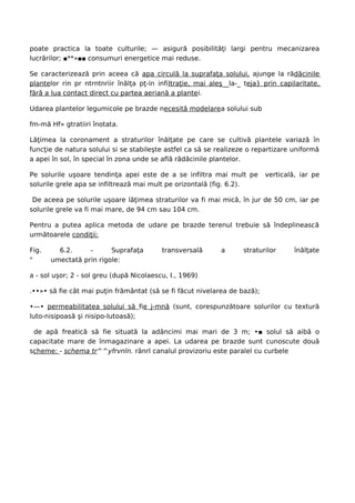 poate practica la toate culturile; — asigură posibilităţi largi pentru mecanizarea
lucrărilor; ■**»■■ consumuri energetice mai reduse.

Se caracterizează prin aceea că apa circulă la suprafaţa solului, ajunge la rădăcinile
plantelor rin pr ntrntnriir înălţa pţ-in infiltraţie, mai aleş__la-_ teja} prin capilaritate,
fără a lua contact direct cu partea aeriană a plantei.

Udarea plantelor legumicole pe brazde necesită modelarea solului sub

fm-mă Hf» gtratiiri înotata.

Lăţimea la coronament a straturilor înălţate pe care se cultivă plantele variază în
funcţie de natura solului si se stabileşte astfel ca să se realizeze o repartizare uniformă
a apei în sol, în special în zona unde se află rădăcinile plantelor.

Pe solurile uşoare tendinţa apei este de a se infiltra mai mult pe         verticală, iar pe
solurile grele apa se infiltrează mai mult pe orizontală (fig. 6.2).

 De aceea pe solurile uşoare lăţimea straturilor va fi mai mică, în jur de 50 cm, iar pe
solurile grele va fi mai mare, de 94 cm sau 104 cm.

Pentru a putea aplica metoda de udare pe brazde terenul trebuie să îndeplinească
următoarele condiţii:

Fig.     6.2.     -      Suprafaţa        transversală       a      straturilor     înălţate
"      umectată prin rigole:

a - sol uşor; 2 - sol greu (după Nicolaescu, I., 1969)

.••»• să fie cât mai puţin frământat (să se fi făcut nivelarea de bază);

•—• permeabilitatea solului să fie j-mnă (sunt, corespunzătoare solurilor cu textură
luto-nisipoasă şi nisipo-lutoasă);

 de apă freatică să fie situată la adâncimi mai mari de 3 m; •■ solul să aibă o
capacitate mare de înmagazinare a apei. La udarea pe brazde sunt cunoscute două
scheme: - schema tr^^yfrvnln. rânrl canalul provizoriu este paralel cu curbele
 