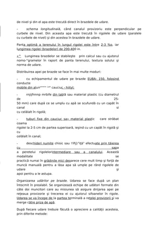 de nivel şi din el apa este trecută direct în brazdele de udare.

-     schema longitudinală, când canalul provizoriu este perpendicular pe
curbele de nivel. Din aceasta apa este trecută în rigolele de udare (paralele
cu curbele de nivel) şi din acestea în brazdele de udare.

Panta optimă a terenului în lungul rigolei este între 2-3 %o, iar
lungimea rigolei (brazdelor) de 200-400 in.

«^ Lungimea brazdelor se stabileşte prin calcul sau cu ajutorul
nomo-''gramelor în raport de panta terenului, textura solului şi
norma de udare.

Distribuirea apei pe brazde se face în mai multe moduri:

-     cu echipamentul de udare pe brazde EUBA- 150, folosind
conducte
mobile din alurr"'"'" (;a" cauciuc - hiityl;

-     rnjijfnnnp mrbife din tablă sau material plastic (cu diametrul
de                                                              25-
50 mm) care după ce se umplu cu apă se scufundă cu un capăt în
canal                                                             si
cu celălalt în rigolă;

-      tuburi fixe din cauciuc sa» material plastic     care străbat
coama
rigolei la 2-5 cm de partea superioară, ieşind cu un capăt în rigolă şi
cu
celălalt în canal;

-      deschideri numite chisic sau !!Pj}rtiţă" efectuate prin tăierea
cu                                                                sapa
a peretelui rigolelorintermediare sau a canalului. Această
modalitate                                                          se
practică numai în grădinile mici deoarece cere mult timp şi forţă de
muncă manuală pentru a lăsa apa să umple pe rând rigolele de
udare                                                                şi
apoi pentru a le astupa.

Organizarea udărilor pe brazde. Udarea se face după un plan
întocmit în prealabil. Se organizează echipe de udători formate din
câte doi muncitori care au misiunea să asigure dirijarea apei pe
reţeaua provizorie şi trecerea ei cu ajutorul sifoanelor în rigole.
Udarea se va începe de la partea terminală a reţelei provizorii şi va
merge către priza de apă.

După fiecare udare trebuie făcută o apreciere a calităţii acesteia,
prin diferite metode:
 