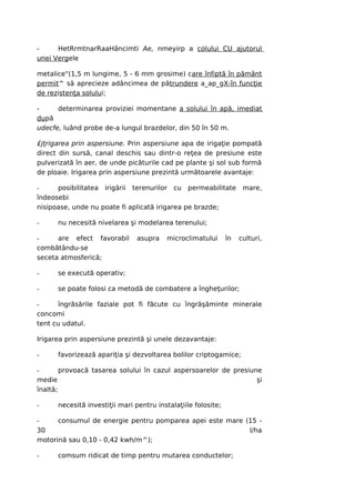 -     HetRrmtnarRaaHâncimti Ae, nmeyirp a colului CU ajutorul
unei Vergele

metalice"(1,5 m lungime, 5 - 6 mm grosime) care înfiptă în pământ
permit^ să aprecieze adâncimea de pătrundere a_ap_gX-în funcţie
de rezistenţa solului;

-     determinarea proviziei momentane a solului în apă, imediat
după
udecfe, luând probe de-a lungul brazdelor, din 50 în 50 m.

£jţrigarea prin aspersiune. Prin aspersiune apa de irigaţie pompată
direct din sursă, canal deschis sau dintr-o reţea de presiune este
pulverizată în aer, de unde picăturile cad pe plante şi sol sub formă
de ploaie. Irigarea prin aspersiune prezintă următoarele avantaje:

-     posibilitatea irigării terenurilor cu permeabilitate           mare,
îndeosebi
nisipoase, unde nu poate fi aplicată irigarea pe brazde;

-     nu necesită nivelarea şi modelarea terenului;

-     are efect favorabil       asupra    microclimatului      în   culturi,
combătându-se
seceta atmosferică;

-     se execută operativ;

-     se poate folosi ca metodă de combatere a îngheţurilor;

-      îngrăsările faziale pot fi făcute cu îngrăşăminte minerale
concomi
tent cu udatul.

Irigarea prin aspersiune prezintă şi unele dezavantaje:

-     favorizează apariţia şi dezvoltarea bolilor criptogamice;

-       provoacă tasarea solului în cazul aspersoarelor de presiune
medie                                                             şi
înaltă;

-     necesită investiţii mari pentru instalaţiile folosite;

-     consumul de energie pentru pomparea apei este mare (15 -
30                                                        l/ha
motorină sau 0,10 - 0,42 kwh/m^);

-     comsum ridicat de timp pentru mutarea conductelor;
 