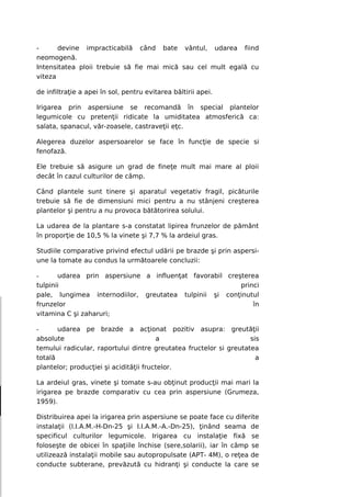 -      devine impracticabilă când bate vântul, udarea fiind
neomogenă.
Intensitatea ploii trebuie să fie mai mică sau cel mult egală cu
viteza

de infiltraţie a apei în sol, pentru evitarea băltirii apei.

Irigarea prin aspersiune se recomandă în special plantelor
legumicole cu pretenţii ridicate la umiditatea atmosferică ca:
salata, spanacul, văr-zoasele, castraveţii eţc.

Alegerea duzelor aspersoarelor se face în funcţie de specie si
fenofază.

Ele trebuie să asigure un grad de fineţe mult mai mare al ploii
decât în cazul culturilor de câmp.

Când plantele sunt tinere şi aparatul vegetativ fragil, picăturile
trebuie să fie de dimensiuni mici pentru a nu stânjeni creşterea
plantelor şi pentru a nu provoca bătătorirea solului.

La udarea de la plantare s-a constatat lipirea frunzelor de pământ
în proporţie de 10,5 % la vinete şi 7,7 % la ardeiul gras.

Studiile comparative privind efectul udării pe brazde şi prin aspersi-
une la tomate au condus la următoarele concluzii:

-      udarea prin aspersiune a influenţat favorabil creşterea
tulpinii                                                 princi
pale, lungimea internodiilor, greutatea tulpinii şi conţinutul
frunzelor                                                    în
vitamina C şi zaharuri;

-      udarea pe brazde a acţionat pozitiv asupra: greutăţii
absolute                                a                          sis
temului radicular, raportului dintre greutatea fructelor si greutatea
totală                                                               a
plantelor; producţiei şi acidităţii fructelor.

La ardeiul gras, vinete şi tomate s-au obţinut producţii mai mari la
irigarea pe brazde comparativ cu cea prin aspersiune (Grumeza,
1959).

Distribuirea apei la irigarea prin aspersiune se poate face cu diferite
instalaţii (l.I.A.M.-H-Dn-25 şi I.I.A.M.-A.-Dn-25), ţinând seama de
specificul culturilor legumicole. Irigarea cu instalaţie fixă se
foloseşte de obicei în spaţiile închise (sere,solarii), iar în câmp se
utilizează instalaţii mobile sau autopropulsate (APT- 4M), o reţea de
conducte subterane, prevăzută cu hidranţi şi conducte la care se
 