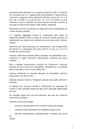 cuplează aripile de ploaie cu o lungime de până la 200 m, alcătuite
din tronsoane de 6 m. Aspersoarele recomandate în legumicultura
sunt cele cu dispersie fină a picăturilor ASJ-1N cu duze de 5, 6, 7, 8
mm sau cu ASM-1 cu duze de 8,5, 10, 11,5 mm pentru a evita
formarea crustei şi efectele mecanice asupra frunzelor şi florilor şi
mai ales la culturile de tomate, ardei, fasole, castraveţi.

Organizarea muncii la udarea prin aspersiune este condiţionată de
o serie de particularităţi.

j~> Irigarea subterană constă în conducerea apei direct la
rădăcinile plantelor printr-o reţea de conducte (tuburi poroase de
asboeiment sau argilă arsă) subterane sau prin aşa zisele "drenuri
cârtiţă".

Drenurile sau tuburile poroase se amplasează în sol la adâncimea
de 50-60 cm şi distanţate între ele la 60-70 cm sau 1,2- 1,5 m în
funcţie de natura solului.

Irigarea subterană prezintă câteva avantaje: dă posibilitatea de a
funcţiona în regim reversibil irigare-drenaj; aplicarea pe teren
modelat,

fără a stânjeni mecanizarea lucrărilor de întreţinere; umezirea
stratului de sol se face prin capilaritate, realizându-se un echilibra
optim între apa si aer la nivelul rădăcinilor.

Irigarea subterană s-a dovedit deosebit de favorabilă culturilor
legumicole, mai ales în sere.

Datorită costului ridicat şi întreşinerii greoaie este puţin extinsă în
practică.

U Irigarea prin picurare constă în distribuirea pe suprafaţa de
cultură a unor cantităţi reduse de apă, într-o perioadă îndelungată
de timp.

Se numeşte irigare prin picurare deoarece apa iese din conducte
sub formă de picături.

Prezintă o serie de avantaje:

-     economie de apă până la 50 % faţă de udarea pe brazde;

-     creează condiţii favorabile de umiditate şi gaze în sol;

-       permite administrarea îngrăşămintelor minerale sub formă
de
soluţii;
 