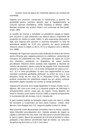 -     consum mare de ţeava din materiale plastice pe unitatea de
suprafaţă.

Irigarea prin picurare, combinată cu fertilizarea, a deschis noi
posibilităţi pentru controlul aplicării apei şi îngrăşămintelor la
culturile agricole (Goldeberg, 1976; Dasberg şi Bresler, 1985).
Multiple avantaje ale acestui sistem sunt precizate de Bar-Yosef,
Israel, 1991.

în condiţii de mulcire a tomatelor cu polietilenă neagră şi irigare
prin picurare cu apă carbonată s-au obţinut sporuri importante de
producţie (D. Andria şi colab, 1992). în alte experienţe efectuate în
StJA, prin irigarea prin picurare si mulcirea tomatelor cu folie de
polietilenă neagră de 0,15 mm grosime au sporit producţia
timpurie, târzie si totală cu 60 %, 70 % şi respectiv 123 % (Bhella,
S.H.,1988).

Instalaţia de irigare prin picurare este alcătuită din blocul de control
pentru filtrarea apei, reglarea presiunii şi a debitului, conductele de
transport din polietilenă sau PVC, conductele de udare de 12-20
mm diametru, prevăzute cu dispozitive de udare numite
picurătoare. Distanta dintre acestea este reglabilă şi depinde de
schema de plantare, pentru culturile de legume fiind recomandate
seturile cu distanţe de 1,4 - 1,5 m între conductele de udare şi 0,3 -
0,5 - 0,7 m între picurătoare. In sere s-au experimentat cu bune
rezultate condutele gonflabile perforate, cu orificii de circa 1 mm
diametru, lungi de cel mult 30 m (Ruxandra Ci'ofu, 1994). Se
preferă conductele din polietilenă neagră sau gri, pentru evitarea
dezvoltării algelor (acestea se numesc şi rampe perforate).

Irigarea prin picurare are o largă răspândire în Israel, Franţa, S.U.A.,
Japonia, ţări care şi-au creat şi o industrie proprie de fabricaţie a
echipamentelor pentru acest gen de irigare. Firma Netafim din
Israel a introdus acest sistem încă din 1965 şi exportă echipamente
în numeroase ţări din Europa, S.U.A., Canada etc.

în ţara noastră metoda se foloseşte relativ puţin,mai ales în unităţi
de cercetare şi înreprinderi de sere (Sere Craiova-- Craser, Sere
Berceni, Sere Popeşti etc), S.C. Legurom Jegălia (culturi în câmp).

Deşi prezintă unele dezavantaje (investiţia mare la hectar, posibili-
tatea înfundării picurătoarelor etc), metoda aceasta de irigare va
căpăta o extindere tot mai mare, mai ales pentru culturile efectuate
în sere şi solarii. Sporul de producţie de 2,6 t/ha la tomate în culturi
protejate a fost distinct semnificativ faţă de martor, iar consumul
de apă pe kg de fructe cu 5-10 1 mai redus.
 