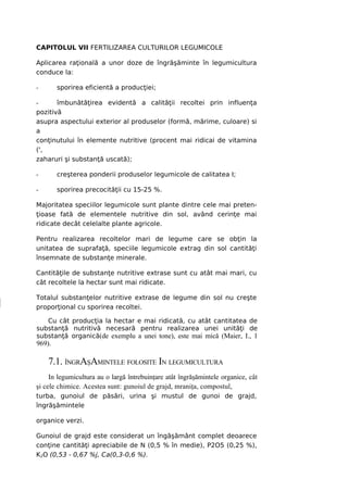 CAPITOLUL VII FERTILIZAREA CULTURILOR LEGUMICOLE

Aplicarea raţională a unor doze de îngrăşăminte în legumicultura
conduce la:

-       sporirea eficientă a producţiei;

-      îmbunătăţirea evidentă a calităţii recoltei prin influenţa
pozitivă
asupra aspectului exterior al produselor (formă, mărime, culoare) si
a
conţinutului în elemente nutritive (procent mai ridicai de vitamina
(',
zaharuri şi substanţă uscată);

-       creşterea ponderii produselor legumicole de calitatea I;

-       sporirea precocităţii cu 15-25 %.

Majoritatea speciilor legumicole sunt plante dintre cele mai preten-
ţioase fată de elementele nutritive din sol, având cerinţe mai
ridicate decât celelalte plante agricole.

Pentru realizarea recoltelor mari de legume care se obţin la
unitatea de suprafaţă, speciile legumicole extrag din sol cantităţi
însemnate de substanţe minerale.

Cantităţile de substanţe nutritive extrase sunt cu atât mai mari, cu
cât recoltele la hectar sunt mai ridicate.

Totalul substanţelor nutritive extrase de legume din sol nu creşte
proporţional cu sporirea recoltei.

   Cu cât producţia la hectar e mai ridicată, cu atât cantitatea de
substanţă nutritivă necesară pentru realizarea unei unităţi de
substanţă organică(de exemplu a unei tone), este mai mică (Maier, I., 1
969).

    7.1. ÎNGRAŞAMINTELE FOLOSITE IN LEGUMICULTURA
     In legumicultura au o largă întrebuinţare atât îngrăşămintele organice, cât
şi cele chimice. Acestea sunt: gunoiul de grajd, mraniţa, compostul,
turba, gunoiul de păsări, urina şi mustul de gunoi de grajd,
îngrăşămintele

organice verzi.

Gunoiul de grajd este considerat un îngăşământ complet deoarece
conţine cantităţi apreciabile de N (0,5 % în medie), P2O5 (0,25 %),
K2O (0,53 - 0,67 %j, Ca(0,3-0,6 %).
 