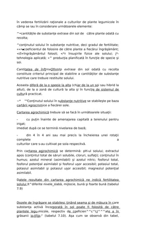 în vederea fertilizării raţionale a culturilor de plante legumicole în
câmp se iau în considerare următoarele elemente:

^•cantităţile de substanţe extrase din sol de către plante odată cu
recolta;

^conţinutul solului în substanţe nutritive, deci gradul de fertilitate;
««•■coeficientul de folosire de către plante a fiecărui îngrăşământ;
<0>îngrăşământul folosit; <*r însuşirile fizice ale solului; j*-
tehnologia aplicată; «^ producţia planificată în funcţie de specie şi
soi.

Cantitatea de înfţrnxQfnmtp extrase din sol odată cu recolta
constituie criteriul principal de stabilire a cantităţilor de substanţe
nutritive care trebuie restituite solului.

Aceasta diferă de la o speeje la alta (chiar de la un soi sau hibrid la
altul), de la o zonă de cultură la alta şi în funcţie de sistemul de
cultură practicat.

~* ""Conţinutul solului în substanţe nutritive se stabileşte pe baza
cartării agrocrnmice a fiecărei sole.

Cartarea agrochimică trebuie să se facă în următoarele situaţii:

-       cu puţin înainte de amenajarea capitală a terenului pentru
irigat;
imediat după ce se termină nivelarea de bază;

-      din 4 în 4 ani sau mai precis la încheierea unei rotaţii
complete                                                     a
culturilor care s-au cultivat pe sola respecitvă.

Prin cartarea agjrochimică se determină: pH-ul solului; extractul
apos (conţintul total de săruri solubile, cloruri, sulfaţi); conţinutul în
humus; azotul mineral (asimilabil) şi azotul nitric; fosforul total,
fosforul potenţial asimilabil şi fosforul uşor accesibil; potasiul total,
potasiul asimilabil şi potasiul uşor accesibil; magneziul potenţial
asimilabil.

Datele rezultate din cartarea agrochimică ne indică fertilitatea
solului lt^diferite nivele_slabă, mijlocie, bună şi foarte bună (tabelul
7.9)



Dozele de îngrăşare se stabilesc ţinând seama şi de măsura în care
substanţa activă încorporată în sol poate fi folosită de către
plantele legu-micole, respectiv de coeficien^^c^LJ^^^ate a în
grăsanii jpLţfi|p,r' (tabelul 7.10). Aşa cum se observă din tabel,
 
