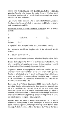 acesta este de^O-70% din azot; 1 2-40% din fosfor; 40-85% din
potasiu. Aceasta este funcţie de modul în care diferitele specii
legumicole reacţionează la îngrăsămintele chimice aplicate (reacţie
foarte bună, bună, moderată).

- pe solurile mediu aprovizionate cu elemente fertilizante, doza de
îngrăşăminte chimice calculată se majorează cu 10%, iar pe solurile
slab aprovizionate cu 25%.

Calcularea dozelor de îngrăşăminte se poate fa.ce după o formulă
simplă:

1

0=              CsxPxlOO               /             G.u.              I
n
in care:     «k=^

Q reprezintă doza de îngrăşământ la ha, în substanţă activă;

Cs - consumul specific de îngrăşăminte, în kg substanţă activă/t
produs;

P - producţia planificată, t/ha;

G.u.- coeficientul mediu de utilizare a îngrăşământului aplicat, în %.

Dozele de îngrăşăminte chimice se stabilesc cu multă atenţie, mai
ales în condiţiile tehnologiilor noi impuse de legumicultura intensivă
si de actuala cri£â.energetică şi de materii prime.

în practică dozele de îngrăşăminte chimice se stabilesc pe baza
unor recomandări standardizate sau a unor recomandări generale
făcute de oficiile judeţene de studii pedologice şi agrochimice, de
multe ori empirice, necorespunzătore cantitativ, sau în raporturi
N:P:K neechilibrate, cu consecinţe nefavorabile asupra echilibrului
nutritiv (Ruxandra Ciofu, 1994).

Davidescu D. şi Velicica Davidescu (1980) recomandă stabilirea
corectă a dozelor optime economice după o anumită strategie care
să ia în considerare un complex de factori de ordin tehnic (spor
cantitativ cât mai mare); economic (valoarea sporului de recoltă să
acopere cheltuielile făcute) şi al consumului de energie (raportul de
energie investită în îngrăşământ şi energia înmagazinată în sporul
de recoltă obţinut pe kg de produs vegetal).

Aceeaşi autori au stabilit o metodologie practică de calculare a
dozelor de îngrăşăminte în mod diferenţiat, în raport cu specia,
soiul, potenţialul genetic, indicii agrochimici şi unii factori de mediu
realizaţi. Metoda recomandată de Davidescu D., Velicica Davidescu
 