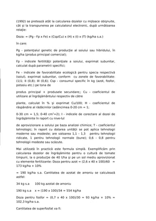 (1992) se pretează atât la calcularea dozelor cu mijloace obişnuite,
cât şi la transpunerea pe calculatorul electronic, după următoarea
relaţie:

Doza: = (Pg - Fp x Fe) x (Csp/Cu) x (H) x (I) x (T) (kg/ha s.a.)

în care:

Pg - potenţialul genetic de producţie al soiului sau hibridului, în
kg/ha (produs principal comercial);

Fp - indicele fertilităţii potenţiale a soiului, exprimat subunitar,
calculat după parametrii specifici;

Fe - indicele de favorabilitate ecologică pentru specia respectivă
(soiul), exprimat subunitar, conform cu zonele de favorabilitate:
(1)1; II (0,8); III (0,6); Csp - consumul specific în kg (azot, fosfor,
potasiu etc.) pe tona de

produs principal + produsele secundare;; Cu - coeficientul de
utilizare al îngrăşământului respectiv de către

plante, calculat în % şi exprimat Cu/100; H - coeficientul de
răspândire al rădăcinilor (adâncimea 0-20 cm = 1;

0-30 cm = 1,5; 0-40 cm2=2); I - indicele de corectare al dozei de
îngrăşăminte în raport cu nive-lul

de aprovizionare a solului pe baza analizei chimice; T - coeficientul
tehnologic; în raport cu dotarea unităţii se pot aplica tehnologii
moderne sau modeste; are valoarea 1,1 - 1,3       pentru tehnologii
ridicate, 1 pentru tehnologii normale (bune); 0,6 - 0,8 pentru
tehnologii modeste sau scăzute.

Mai utilizată în practică este formula simplă. Exemplificăm prin
calcularea dozelor de îngrăşăminte pentru o cultură de tomate
timpurii, la o producţie de 40 t/ha şi pe un sol mediu aprovizionat
cu elemente fertilizante: Doza pentru azot = (2,6 x 40 x 100)/60 =
173 kg/ha + 10%

= 190 kg/ha s.a. Cantitatea de azotat de amoniu se calculează
astfel:

34 kg s.a    100 kg azotat de amoniu

190 kg s.a   x = (190 x 100)/34 = 554 kg/ha

Doza pentru fosfor = (0,7 x 40 x 100)/30 = 93 kg/ha + 10% =
102,3 kg/ha s.a.

Cantitatea de superfosfat va fi:
 