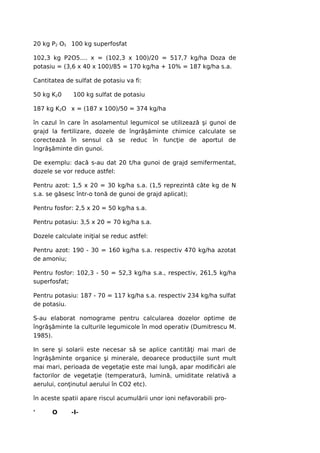 20 kg P2 O5 100 kg superfosfat

102,3 kg P2O5.... x = (102,3 x 100)/20 = 517,7 kg/ha Doza de
potasiu = (3,6 x 40 x 100)/85 = 170 kg/ha + 10% = 187 kg/ha s.a.

Cantitatea de sulfat de potasiu va fi:

50 kg K20     100 kg sulfat de potasiu

187 kg K2O x = (187 x 100)/50 = 374 kg/ha

în cazul în care în asolamentul legumicol se utilizează şi gunoi de
grajd la fertilizare, dozele de îngrăşăminte chimice calculate se
corectează în sensul că se reduc în funcţie de aportul de
îngrăşăminte din gunoi.

De exemplu: dacă s-au dat 20 t/ha gunoi de grajd semifermentat,
dozele se vor reduce astfel:

Pentru azot: 1,5 x 20 = 30 kg/ha s.a. (1,5 reprezintă câte kg de N
s.a. se găsesc într-o tonă de gunoi de grajd aplicat);

Pentru fosfor: 2,5 x 20 = 50 kg/ha s.a.

Pentru potasiu: 3,5 x 20 = 70 kg/ha s.a.

Dozele calculate iniţial se reduc astfel:

Pentru azot: 190 - 30 = 160 kg/ha s.a. respectiv 470 kg/ha azotat
de amoniu;

Pentru fosfor: 102,3 - 50 = 52,3 kg/ha s.a., respectiv, 261,5 kg/ha
superfosfat;

Pentru potasiu: 187 - 70 = 117 kg/ha s.a. respectiv 234 kg/ha sulfat
de potasiu.

S-au elaborat nomograme pentru calcularea dozelor optime de
îngrăşăminte la culturile legumicole în mod operativ (Dumitrescu M.
1985).

In sere şi solarii este necesar să se aplice cantităţi mai mari de
îngrăşăminte organice şi minerale, deoarece producţiile sunt mult
mai mari, perioada de vegetaţie este mai lungă, apar modificări ale
factorilor de vegetaţie (temperatură, lumină, umiditate relativă a
aerului, conţinutul aerului în CO2 etc).

în aceste spatii apare riscul acumulării unor ioni nefavorabili pro-

'     O      -l-
 