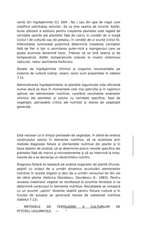 veniţi din îngrăşăminte (CI, SO4 , Na ) sau din apa de irigat care
modifică salinitatea solurilor. Se va ţine seama de lumină. Astfel,
buna utilizare a azotului pentru creşterea plantelor este legată de
cerinţele sporite ale plantelor faţă de calciu în condiţii de zi lungă
(ciclul I de cultură) sau de potasiu, în condiţii de zi scurtă (ciclul II).
Intensitatea luminoasă puternică determină creşterea cerinţelor
fată de fier si bor si asimilarea puter-nică a manganului care se
poate acumula devenind toxic. Trebuie să se ţină seama şi de
temperatură. Astfel, temperaturile scăzute la nivelul sistemului
radicular, reduc asimilarea fosforului.

Dozele de îngrăşăminte chimice şi organice recomandate pe
sisteme de cultură (câmp, solarii, sere) sunt prezentate în tabelul
7.11.

Administrarea îngrăşămintelor la plantele legumicole este eficientă
numai dacă se face în momentele cele mai potrivite şi în raporturi
optime ale elementelor nutritive, corelând rezultatele analizelor
chimice ale plantelor şi solului cu cerinţele specifice, faza de
vegetaţie, perioadele critice ale nutriţiei şi starea de vegetaţie
generală.




Este necesar ca în timpul perioadei de vegetaţie, în afară de analiza
conţinutului solului în elemente nutritive, să se analizeze prin
metoda diagnozei foliare şi elementele nutritive din plante şi în
baza datelor de analiză, să se determine precis nevoile specifice ale
plantelor faţă de macro şi microelemente şi să se intervină la timp,
înainte de a se declanşa un dezechilibru nutritiv.

Diagnoza foliară se bazează pe analiza organelor de plantă (frunze,
peţiol) cu scopul de a urmări dinamica acumulării elementelor
nutritive în aceste organe şi deci de a urmări consumul lor din sol
de către plante (Velicica Davidescu, Davidescu D., 1983). Pentru
aceasta materialul vegetal se recoltează la anumite fenofaze si se
determină conţinutul în elemente nutritive. Rezultatele se compară
cu un anumit „optim" dinainte stabilit pentru fiecare cultură şi în
funcţie de aceasta se apreciază nevoia de substanţe nutritive
(tabelul 7.12).

.   METODELE    DE          FERTILIZARE        A     CULTURILOR        DE
PT7CN1L LEGUMICOLE          —    °
 