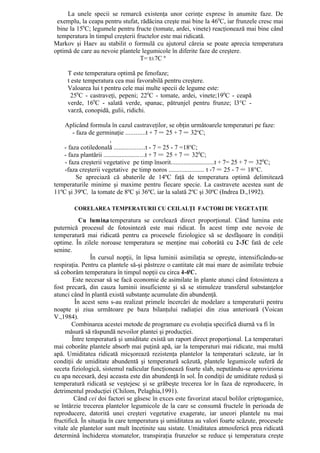 La unele specii se remarcă existenţa unor cerinţe exprese în anumite faze. De
 exemplu, la ceapa pentru stufat, rădăcina creşte mai bine la 460C, iar frunzele cresc mai
 bine la 150C; legumele pentru fructe (tomate, ardei, vinete) reacţionează mai bine când
 temperatura în timpul creşterii fructelor este mai ridicată.
Markov şi Haev au stabilit o formulă cu ajutorul căreia se poate aprecia temperatura
optimă de care au nevoie plantele legumicole în diferite faze de creştere.
                                  T= t±7C º

     T este temperatura optimă pe fenofaze;
     t este temperatura cea mai favorabilă pentru creştere.
     Valoarea lui t pentru cele mai multe specii de legume este:
      250C - castraveţi, pepeni; 220C - tomate, ardei, vinete;190C - ceapă
     verde, 160C - salată verde, spanac, pătrunjel pentru frunze; l3°C -
     varză, conopidă, gulii, ridichi.

    Aplicând formula în cazul castraveţilor, se obţin următoarele temperaturi pe faze:
        - faza de germinaţie ............t + 7 = 25 + 7 = 32oC;
                        ,
   - faza cotiledonală ...................t - 7 = 25 - 7 =18oC;
   - faza plantării .........................t + 7 = 25 + 7 = 320C;
    - faza creşterii vegetative pe timp însorit...........................t + 7= 25 + 7 = 320C;
    -faza creşterii vegetative pe timp noros ...................... t -7 = 25 - 7 = 18°C.
          Se apreciază că abaterile de 14ºC faţă de temperatura optimă delimitează
temperaturile minime şi maxime pentru fiecare specie. La castravete acestea sunt de
11ºC şi 39ºC, la tomate de 8ºC şi 36ºC, iar la salată 2ºC şi 30ºC (Indrea D.,1992).

        CORELAREA TEMPERATURII CU CEILALŢI FACTORI DE VEGETAŢIE

           Cu lumina temperatura se corelează direct proporţional. Când lumina este
                       ,
puternică procesul de fotosinteză este mai ridicat. În acest timp este nevoie de
temperatură mai ridicată pentru ca procesele fiziologice să se desfăşoare în condiţii
optime. În zilele noroase temperatura se menţine mai coborâtă cu 2-3ºC fată de cele
senine.
                În cursul nopţii, în lipsa luminii asimilaţia se opreşte, intensificându-se
respiraţia. Pentru ca plantele să-şi păstreze o cantitate cât mai mare de asimilate trebuie
să coborâm temperatura în timpul nopţii cu circa 4-6aC.
        Este necesar să se facă economie de asimilate în plante atunci când fotosinteza a
fost precară, din cauza luminii insuficiente şi să se stimuleze transferul substanţelor
atunci când în plantă există substanţe acumulate din abundenţă.
         În acest sens s-au realizat primele încercări de modelare a temperaturii pentru
noapte şi ziua următoare pe baza bilanţului radiaţiei din ziua anterioară (Voican
V.,1984).
        Combinarea acestei metode de programare cu evoluţia specifică diurnă va fi în
     măsură să răspundă nevoilor plantei şi producţiei.
        Între temperatură şi umiditate există un raport direct proporţional. La temperaturi
mai coborâte plantele absorb mai puţină apă, iar la temperaturi mai ridicate, mai multă
apă. Umiditatea ridicată micşorează rezistenţa plantelor la temperaturi scăzute, iar în
condiţii de umiditate abundentă şi temperatură scăzută, plantele legumicole suferă de
seceta fiziologică, sistemul radicular funcţionează foarte slab, neputându-se aproviziona
cu apa necesară, deşi aceasta este din abundenţă în sol. În condiţii de umiditate redusă şi
temperatură ridicată se veştejesc şi se grăbeşte trecerea lor în faza de reproducere, în
detrimentul producţiei (Chilom, Pelaghia,1991).
         Când cei doi factori se găsesc în exces este favorizat atacul bolilor criptogamice,
se întârzie trecerea plantelor legumicole de la care se consumă fructele în perioada de
reproducere, datorită unei creşteri vegetative exagerate, iar uneori plantele nu mai
fructifică. În situaţia în care temperatura şi umiditatea au valori foarte scăzute, procesele
vitale ale plantelor sunt mult încetinite sau sistate. Umiditatea atmosferică prea ridicată
determină închiderea stomatelor, transpiraţia frunzelor se reduce şi temperatura creşte
 