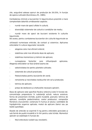 zile, asigurând adesea sporuri de producţie de 20-25%, în funcţie
de specia cultivată (Dumitrescu M., 1985).

Combaterea chimică a buruienilor în legumicultura prezintă o mare
complexitate datorită următoarelor aspecte:

-     număr mare de specii aflate în cultură;

-     diversităţii sistemelor de cultură si condiţiilor de mediu;

-     număr mare de specii de buruieni existente în culturile
legumicole.
De aceea, pentru combaterea buruienilor din culturile legumicole se

utilizează numeroase erbicide, de contact şi sistemice. Aplicarea
erbicidelor în cultura legumelor necesită:

-     alegerea celui mai eficient erbicid;

-     stabilirea celei mai eficiente doze de aplicare;

-     stabilirea momentului şi tehnicii de aplicare;

-     cunoaşterea     factorilor   care   influenţează          aplicarea.
Alegerea erbicidelor se face ţinând seama de:

-     selectivitatea lor pentru plantele cultivate;

-     sistemele de cultură practicate;

-     fitotoxicitatea pentru buruienile din zonă;

-     remanenta şi nocivitatea reziduurilor din sol şi producţie;

-     tehnica de aplicare;

-     preţul de desfacere şi cheltuielile necesare aplicării.

Doza de aplicare este specifică fiecărui erbicid şi este în funcţie de:
concentraţia preparatului în substanţă activă; natura acestuia;
forma de prezentare (lichidă, pudră muiabilă, granule); tehnica de
aplicare; condiţiile pedoclimatice; costul produsului; compoziţia
floristică a buruienilor; conţinutul în humus al solului; cantităţile de
îngrăşăminte organice aplicate; modul de aplicare (benzi sau pe
toată suprafaţa).

Dozele de erbicide se exprimă în kg pentru erbicidele granulate şi
sub formă de pudră muiabilă si în litri pentru cele lichide. Momentul
aplicării se stabileşte în funcţie de:

-     felul erbicidului (volatil sau nevolatil);
 