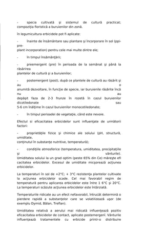 -    specia cultivată şi sistemul de              cultură   practicat;
compoziţia floristică a buruienilor din zonă.

în legumicultura erbicidele pot fi aplicate:

-      înainte de însământare sau plantare şi încorporare în sol (ppi-
pre-
plant incorporation) pentru cele mai multe dintre ele;

-     în timpul însămânţării;

-      preemergent (pre) în perioada de la semănat şi până la
răsărirea
plantelor de cultură şi a buruienilor;

-      postemergent (post), după ce plantele de cultură au răsărit şi
au                                                                   o
anumită dezvoltare, în funcţie de specie, iar buruienile răsărite încă
nu                                                                  au
depăşit faza de 2-3 frunze în rozetă în cazul buruienilor
dicotiledonate                                                     sau
5-6 cm înălţime în cazul buruienilor monocotiledonate;

-     în timpul perioadei de vegetaţie, când este nevoie.

Efectul si eficacitatea erbicidelor sunt influenţate de următorii
factori:

-     proprietăţile fizice şi chimice ale solului (pH, structură,
umiditate,
conţinutul în substanţe nutritive, temperatură);

-      condiţiile atmosferice (temperatura, umiditatea, precipitaţiile
şi                                                        vânturile).
Umiditatea solului la un grad optim (peste 65% din Ce) măreşte efi
cacitatea erbicidelor. Excesul de umiditate micşorează acţiunea
erbicidelor.

La temperaturi în sol de +2°C; + 3°C rezistenţa plantelor cultivate
la acţiunea erbicidelor scade. Cel mai favorabil regim de
temperatură pentru aplicarea erbicidelor este între 1 6°C şi 20°C.
La temperaturi scăzute acţiunea erbicidelor este întârziată.

Temperaturile ridicate au un efect nefavorabil, întrucât determină o
pierdere rapidă a substanţelor care se volatilizează uşor (de
exemplu Dymid, Bălan, Treflan).

Umiditatea relativă a aerului mai ridicată influenţează pozitiv
eficacitatea erbicidelor de contact, aplicate postemergenî. Vânturile
influenţează    tratamentele    cu    erbicide   printr-o distribuire
 