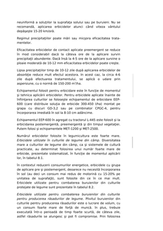 neuniformă a soluţiilor la suprafaţa solului sau pe buruieni. Nu se
recomandă, aplicarea erbicidelor atunci când viteza vântului
depăşeşte 15-20 km/oră.

Regimul precipitaţiilor poate mări sau micşora eficacitatea trata-
mentelor.

Eficacitatea erbicidelor de contact aplicate preemergent se reduce
în mod considerabil dacă la câteva ore de la aplicare survin
precipitaţii abundente. Dacă însă la 4-5 ore de la aplicare survine o
ploaie moderată de 10-12 mm eficacitatea erbicidelor poate creşte.

Lipsa precipitaţiilor timp de 10-12 zile după aplicarea erbicidelor de
absorbţie reduce mult efectul acestora. In acest caz, la circa 4-6
zile după efectuarea tratamentului, se aplică o udare prin
aspersiune, cu o normă de 150-200 m3/ha.

Echipamentul folosit pentru erbicidare este în funcţie de momentul
şi tehnica aplicării erbicidelor. Pentru erbicidele aplicate înainte de
înfiinţarea culturilor se foloseşte echipamentul de erbicidare EEP-
600 (care distribuie soluţia de erbicide 300-450 l/ha) montat pe
grapa cu discuri GD-3,2 sau pe combinator CPGC-4, pentru
încorporarea imediată în sol la 8-10 cm adâncime.

Echipamentul EEP-600 în agregat cu tractorul L-445 este folosit şi la
erbicidarea postemergentă, preemergentă şi din timpul vegetaţiei.
Putem folosi şi echipamentele MET-1200 şi MET-2500.

Numărul erbicidelor folosite în legumicultura este foarte mare.
Erbicidele utilizate în culturile de legume din câmp. Diversitatea
mare a culturilor de legume din câmp, ca şi sistemele de cultură
practicate, au determinat folosirea unui număr foarte mare de
erbicide, prezentate sistematizat, în funcţie de momentul aplicării
lor, în tabelul 8.1.

în contextul reducerii consumurilor energetice, erbicidele cu grupa
de aplicare pre şi postemergent, deoarece nu necesită încorporarea
în sol (au deci un consum mai redus de motorină cu 15-20% pe
unitatea de suprafaţă), sunt folosite din ce în ce mai mult.
Erbicidele utilizate pentru combaterea buruienilor din culturile
protejate de legume sunt prezentate în tabelul 8.2.

Erbicidele utilizate pentru combaterea buruienilor din culturile
pentru producerea răsadurilor de legume. Plivitul buruienilor din
culturile pentru producerea răsadurilor este o lucrare de volum, cu
un consum foarte mare de forţă de muncă. în plus, trebuie
executată într-o perioadă de timp foarte scurtă, de câteva zile,
astfel răsadurile se alungesc şi pot fi compromise. Prin folosirea
 