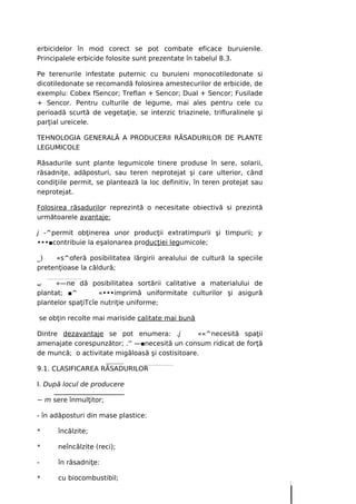 erbicidelor în mod corect se pot combate eficace buruienile.
Principalele erbicide folosite sunt prezentate în tabelul 8.3.

Pe terenurile infestate puternic cu buruieni monocotiledonate si
dicotiledonate se recomandă folosirea amestecurilor de erbicide, de
exemplu: Cobex fSencor; Treflan + Sencor; Dual + Sencor; Fusilade
+ Sencor. Pentru culturile de legume, mai ales pentru cele cu
perioadă scurtă de vegetaţie, se interzic triazinele, trifluralinele şi
parţial ureicele.

TEHNOLOGIA GENERALĂ A PRODUCERII RĂSADURILOR DE PLANTE
LEGUMICOLE

Răsadurile sunt plante legumicole tinere produse în sere, solarii,
răsadniţe, adăposturi, sau teren neprotejat şi care ulterior, când
condiţiile permit, se plantează la loc definitiv, în teren protejat sau
neprotejat.

Folosirea răsadurilor reprezintă o necesitate obiectivă si prezintă
următoarele avantaje:

j -^permit obţinerea unor producţii extratimpurii şi timpurii; y
•••■contribuie la eşalonarea producţiei legumicole;

_)   «s^oferă posibilitatea lărgirii arealului de cultură la speciile
pretenţioase la căldură;

w/    «—ne dă posibilitatea sortării calitative a materialului de
plantat; ■^        «•••imprimă uniformitate culturilor şi asigură
plantelor spaţiTcîe nutriţie uniforme;

se obţin recolte mai mariside calitate mai bună

Dintre dezavantaje se pot enumera: .j           ««^necesită spaţii
amenajate corespunzător; .'' —■necesită un consum ridicat de forţă
de muncă; o activitate migăloasă şi costisitoare.

9.1. CLASIFICAREA RĂSADURILOR

I. După locul de producere

~ m sere înmulţitor;

- în adăposturi din mase plastice:

*     încălzite;

*     neîncălzite (reci);

-     în răsadniţe:

*     cu biocombustibil;
 