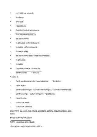 *       cu încălzire tehnică;

-       în câmp:

*       protejat;

*       neprotejat;

II.     După modul de producere

-       Prin semănare directă:

*       pe pat nutritiv;

*       în ghivece (diferite tipuri);

*       în lădiţe (diferite tipuri);

-       Prinrej)ica££J

*       pe pat nutritiv (sau strat de amestec);

*       în ghivece;

*       în lădiţe

III.    După destinaţia răsadurilor:

-       pentru sere:        * ciclul I;

* ciclul II;

-       Pentru adăposturi din mase plastice:      * încălzite;

*       neîncălzite;

-       pentru răsadniţe ( cu încălzire biologică, cu încălzire tehnică);

-       pentru câmp: - culturi timpurii: * protejate;

*       neprotejate;

-       culturi de vară;

-       culturi de toamnă.

Legumele cu cea mai mare pondere pentru legumicultura tării
noas-

tre se cultivă prin răsad:

Astfel se cultivă prin răsad:

- tomatele, ardeii si vinetele, atât în
 