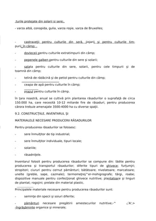 .turile protejate din solarii si sere;.

- varza albă, conopida, gulia, varza roşie, varza de Bruxelles;



-      castraveţii pentru culturile din seră, jiojarij şi pentru culturile tim-
purii_în câmp; .

-      dovleceii pentru culturile extratimpurii din câmp;

-      pepenele galben pentru culturile din sere şi solarii;

-    salata pentru culturile din sere, solarii, pentru cele timpurii şi de
toamnă din câmp;

-      telină de rădăcină şi de petiol pentru culturile din câmp;

-      ceapa de apă pentru culturile în câmp;

-      prazul pentru culturile în câmp.

în ţara noastră, anual se cultivă prin plantarea răsadurilor o suprafaţă de circa
150.000 ha, care necesită 10-12 miliarde fire de răsaduri, pentru producerea
cărora trebuie amenajate 3500-4000 ha cu diverse spaţii.

9.2. CONSTRUCŢIILE, INVENTARUL ŞI

MATERIALELE NECESARE PRODUCERII RĂSADURILOR

Pentru producerea răsadurilor se folosesc:

-      sere înmulţitor de tip industrial;

-      sere înmulţitor individuale, tipuri locale;

-      solariile;

-      răsadniţele.

Inventarul folosit pentru producerea răsadurilor se compune din: lădite pentru
producerea şi transportul răsadurilor; diferite tipuri de ghivece; furţumjri;
stropitori; ciururi pentru cernut pământuri; bătătoare; nivelatoare; marcatoare;
unelte (greble, sape, cazmale); termomeţrej^er-mohigrografe; tărgi, roabe;
dispozitive manuale pentru confecţionat ghivece nutritive; plantatoare şi linguri
de plantat; rogojini; prelate din material plastic.

Principalele materiale necesare pentru producerea răsadurilor sunt:

-      seminţe din specii şi soiuri diferite;

-      pământuri necesare pregătirii            amestecurilor   nutritive;-^   ;!A',>
                                                                               t

-îngrăşăminte organice şi minerale;
 