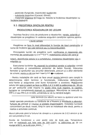 - pesticide (fungicide, insecticide) sLerbicide:
    - substanţe bioactive (Cycocel, Ethrel);
    - maţariale organice ţţrrnogp.ne. folosite la încălzirea răsadniţelor cu
 încălzire biologică.

    9.3. PREGĂTIREA SPAŢIILOR PENTRU

        PRODUCEREA RĂSADURILOR DE LEGUMI

    înaintea fiecărui ciclu de producere a răsadurilor, serele, solariile şi
 răsadniţele se pregătesc în vederea asigurării condiţiilor optime pentru
                      R   bună calitate

    Pregătirea se face în mod diferenţiat în funcţie de tipul constructiv şi
 sursa de încălzire (pe cale tehnică sau cu biocombustibil).

   Principalele lucrări de pregătire sunt: verificarea si repararea ele-
 mentelor de construcţie sj a ins1alj3ţ'il^f, mobilizarea solului din sere şi

 solarii, dezinfccţia solului si a scheletului, instalarea răsadniţelor sau a
 solariilor cu

    Executarea lucrărilor de_reparaţii la scheletul serelor si solariilor constă
 în verificarea şi consolidarea pintenilor de beton fisuraţi, înlocuirea
 fermelor şi sproturilor sau arcurilor deteriorate, precum şi a altor elemente
 de schelet, pentru o cât mai hrrs "-ton^j-"*™ ■> c-piţiuiuL

  - Pentru instalaţiile din seră se face anual revizia tehnică care conşlă în
determinarea stării termice si funcţionale, înlăturarea defecţiunilor
exis-"tente şi asigurarea unei bune funcţionări a acestora. Mobilizarea
solului din sere şi solarii se face cu MSSL-1,4 1 V-445 la adâncimea âc. 30 cm
iar pe" porţiunile unde maşina nu poate intra (sub registre, la capete),
lucrarea se completează manual cu cazmaua. Mărunţirea se execută cu
FPP-1.3 sau FPV-1,5 t-V-445, urmărindu-sc să nu rămână bulgări.

                          cale termică (cu aburi) se tace cu ajutorul unei ins-

talaţii speciale prevăzute cu conducte de a"Hueere şi distribuire a aburului,
furtune de cânepă şi cauciuc şi prelate impermeabile. Instalaţia lucrează
concomitent pe două. travei, timp în care se instalează alte două, pentru a
realiza o activitate continuă.

Aburul pătrunde până la furtunul de cânepă cu o presiune de 2-2,5 atm/cm şi de
aici sub prelată şi în sol.

Durata de funcţionare a unei poziţii este de 8-10 ore. Temperatura
care se realizează sub folie este de 105°-110°C; la adâncimea de 20 cm
ajunge la'95°C, iar la 40 cmJa_60££L_^ "
 