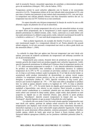 mult în ţesuturile frunzei, micşorând capacitatea de asimilaţie şi determinând dereglări
grave de metabolism (Altergott, 1963, citat de Indrea, 1992).
Temperatura aerului în cazul culturilor adăpostite este în funcţie şi de concentraţia
atmosferei în CO2. Temperatura trebuie să fie mai ridicată când concentraţia în CO2 este
mai mare şi lumina mai puternică şi mai redusă când concentraţia în CO 2 este mai mică.
La temperaturi mai ridicate plantele folosesc mai bine elementele nutritive din sol. La
temperaturi mai mici de l5oC fosforul nu se mai asimilează.
         Un aspect deosebit este dirijarea temperaturii în funcţie de mediul în care se află
diferitele organe ale plantelor (în sol sau în atmosferă).
          În general, în variaţia temperaturii din sol şi cea din atmosferă trebuie să existe
un raport direct proporţional, dar se înregistrează şi unele aspecte particulare. Astfel,
plantele pretenţioase la căldură (tomate, ardei, vinete, castraveţi) ca şi unele dintre cele
mai puţin pretenţioase la căldură (ceapa pentru stufat, mărarul) reactionează favorabil la
o încălzire a solului cu 2 - 30C mai mult decât temperatura din atmosferă.
          Sunt şi plante legumicole, de exemplu din familia Cruciferae şi Compositae,
care reacţionează negativ la o temperatură ridicată în sol. Pentru plantele din această
ultimă categorie, în sol este necesară o temperatură mai mică cu câteva grade decât cea
din atmosferă (Maier 1.,1969).


  La culturile în câmp liber pot apărea mai frecvent temperaturi mai mici decât cele
optime, provocate de scăderile accidentale ale temperaturii sub influenţa curentilor de
aer de provenienţă polară.
          Temperaturile prea scăzute, brumele târzii de primăvară sau cele timpurii de
toamnă, gerurile din timpul iernii pot produce pagube mari culturilor legumicole. Astfel,
speciile legumicole pretenţioase la căldură pot fi distruse chiar la temperaturi pozitive de
3 - 5oC, dacă asemenea temperaturi se menţin 4 - 5 zile, datorită tulburărilor metabolice.
Se produce un dezechilibru între asimilaţie şi dezasimilaţie deoarece la scăderea
temperaturii de la 25oC la 5oC s-a constatat că activitatea catalazei se reduce de 28 de
ori, în timp ce activitatea oxidazei scade în proporţie de 14 ori faţă de nivelul iniţial, se
acumulează astfel produşi intermediari de dezasimilaţie cu acţiune toxică asupra
celulelor. La temperaturi scăzute pozitive are loc un schimb redus de substanţe şi o
dereglare a proteinelor (Indrea D., 1992). Speciile rezistente la frig (varză, gulii,
morcov) pot rezista la îngheţuri de - 5oC - - 80C dacă sunt călite şi dezgheţul se produce
lent. La salată şi spanac plantele rezistă şi la îngheţuri de -18 0C, în timp ce plantele
necălite pier la - 20C - -3°C. În iernile lipsite de zăpadă, gerul cauzează leziuni în zona
medulară a hipocotilului, care ulterior se pot cicatriza. Dacă leziunile se produc la
nivelul vaselor conducătoare şi a cambiului, plantele pier sau rămân nedezvoltate. La
unele culturi care iernează în câmp (salată, spanac, ceapă verde), dacă plantele nu sunt
acoperite cu zăpadă sau cu alte materiale (frunze, paie, pleavă) se poate produce
decălirea, "descălţarea", datorită creşterii temperaturii în timpul zilei sau "seceta
fiziologică", datorită faptului că apa nu poate fi absorbită din solul îngheţat.
          La culturile din sere poate fi mai frecventă situaţia apariţiei temperaturilor mai
mari decât cele optime, generate de radiaţia solară excesivă din lunile de vară. Şi
temperaturile care depăşesc mult nivelul celor maxime reduc intensitatea fotosintezei,
intensifică respiraţia şi au un efect nefavorabil asupra plantelor legumicole. Când sunt
însoţite de secetă determină ofilirea plantelor, emiterea prematură a tulpinilor florifere
(salată, spanac, ridichi de lună), apar arsuri pe frunze şi fructe (tomate, ardei), se
formează rădăcini spongioase (ridichi), are loc pierderea viabilitătii polenului (Stan N.,
1992).



      RELAŢIILE PLANTELOR LEGUMICOLE CU LUMINA
 