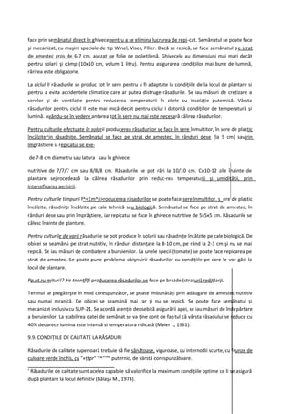 face prin semănatul direct în ghivecepentru a se elimina lucrarea de repi-cat. Semănatul se poate face
şi mecanizat, cu maşini speciale de tip Winel, Viser, Fllier. Dacă se repică, se face semănatul pe strat
de amestec gros de 6-7 cm, aşezat pe folie de polietilenă. Ghivecele au dimensiuni mai mari decât
pentru solarii şi câmp (10x10 cm, volum 1 litru). Pentru asigurarea condiţiilor mai bune de lumină,
rărirea este obligatorie.

La ciclul II răsadurile se produc tot în sere pentru a fi adaptate la condiţiile de la locul de plantare si
pentru a evita accidentele climatice care ar putea distruge răsadurile. Se iau măsuri de cretizare a
serelor şi de ventilaţie pentru reducerea temperaturii în zilele cu insolaţie puternică. Vârsta
răsadurilor pentru ciclul II este mai mică decât pentru ciclul I datorită condiţiilor de temperatură şi
lumină. Avându-se în vedere antarea tot în sere nu mai este necesară călirea răsadurilor.

Pentru culturile efectuate în solarii producerea răsadurilor se face în sere înmultitor, în sere de plastic
încălzite^jn răsadniţe. Semănatul se face pe strat de amestec, în rânduri dese (la 5 cm) saujrin
împrăstiere si repicatul se exe-

de 7-8 cm diametru sau latura sau în ghivece

nutritive de 7/7/7 cm sau 8/8/8 cm. Răsadurile se pot rări la 10/10 cm. Cu10-12 zile înainte de
plantare sejirocedează la călirea răsadurilor prin reduc-rea temperaturii şi umidităţii, prin
intensificarea aerisirii.

Pentru culturile timpurii f^<£m^ji>roducerea răsadurilor se poate face sere înmultitor. s_ere de plastic
încălzite, răsadniţe încălzite pe cale tehnică sau biologică. Semănatul se face pe strat de amestec, în
rânduri dese sau prin împrăştiere, iar repicatul se face în ghivece nutritive de 5x5x5 cm. Răsadurile se
călesc înainte de plantare.

Pentru culturile de vară răsadurile se pot produce în solarii sau răsadniţe încălzite pe cale biologică. De
obicei se seamănă pe strat nutritiv, în rânduri distanţate la 8-10 cm, pe rând la 2-3 cm şi nu se mai
repică. Se iau măsuri de combatere a buruienilor. La unele specii (tomate) se poate face repicarea pe
strat de amestec. Se poate pune problema obişnuirii răsadurilor cu condiţiile pe care le vor găsi la
locul de plantare.

Pp.nt.ru mituri!? He tnnnţflfi producerea răsadurilor se face pe brazde (straturi) redjţJarjL.

Terenul se pregăteşte în mod corespunzător, se poate îmbunătăţi prin adăugare de amestec nutritiv
sau numai mraniţă. De obicei se seamănă mai rar şi nu se repică. Se poate face semănatul şi
mecanizat inclusiv cu SUP-21. Se acordă atenţie deosebită asigurării apei, se iau măsuri de îndepărtare
a buruienilor. La stabilirea datei de semănat se va ţine cont de fap tul că vârsta răsadului se reduce cu
40% deoarece lumina este intensă si temperatura ridicată (Maier I., 1961).

9.9. CONDIŢIILE DE CALITATE LA RĂSADURI

Răsadurile de calitate superioară trebuie să fie sănătoase, viguroase, cu internodii scurte, cu frunze de
culoare verde închis, cu "«ţţpr" ra^'''iilar puternic, de vârstă corespunzătoare.

' Răsadurile de calitate sunt acelea capabile să valorifice la maximum condiţiile optime ce li se asigură
după plantare la locul definitiv (Bălaşa M., 1973).
 