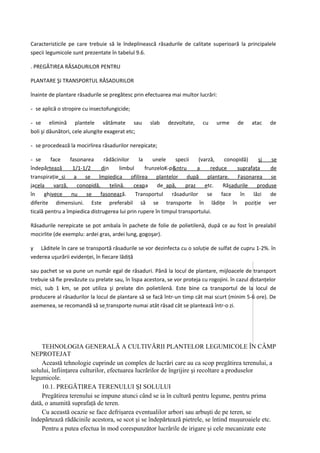 Caracteristicile pe care trebuie să le îndeplinească răsadurile de calitate superioară la principalele
specii legumicole sunt prezentate în tabelul 9.6.

. PREGĂTIREA RĂSADURILOR PENTRU

PLANTARE ŞI TRANSPORTUL RĂSADURILOR

înainte de plantare răsadurile se pregătesc prin efectuarea mai multor lucrări:

- se aplică o stropire cu insectofungicide;

- se elimină plantele vătămate sau                  slab    dezvoltate,    cu    urme      de    atac    de
boli şi dăunători, cele alungite exagerat etc;

- se procedează la mocirlirea răsadurilor nerepicate;

- se     face    fasonarea      rădăcinilor     la    unele     specii    (varză,   conopidă)    şj   se
îndepărtează      1/1-1/2      din      limbul     frunzeloK-p&ntru      a     reduce    suprafaţa    de
transpiraţie_si a se împiedica ofilirea plantelor după plantare. Fasonarea se
jacela    varză,    conopidă,      ţelină.    ceapa     de_apă,     praz     etc.   Răsadurile   produse
în    ghivece     nu    se    fasonează.       Transportul    răsadurilor     se   face   în   lăzi   de
diferite dimensiuni. Este preferabil să se transporte în lădiţe în poziţie ver
ticală pentru a împiedica distrugerea lui prin rupere în timpul transportului.

Răsadurile nerepicate se pot ambala în pachete de folie de polietilenă, după ce au fost în prealabil
mocirlite (de exemplu: ardei gras, ardei lung, gogoşar).

y Lăditele în care se transportă răsadurile se vor dezinfecta cu o soluţie de sulfat de cupru 1-2%. în
vederea uşurării evidenţei, în fiecare lădiţă

sau pachet se va pune un număr egal de răsaduri. Până la locul de plantare, mijloacele de transport
trebuie să fie prevăzute cu prelate sau, în lispa acestora, se vor proteja cu rogojini. în cazul distanţelor
mici, sub 1 km, se pot utiliza şi prelate din polietilenă. Este bine ca transportul de la locul de
producere al răsadurilor la locul de plantare să se facă într-un timp cât mai scurt (minim 5-6 ore). De
asemenea, se recomandă să se transporte numai atât răsad cât se plantează într-o zi.




    TEHNOLOGIA GENERALĂ A CULTIVĂRII PLANTELOR LEGUMICOLE ÎN CÂMP
NEPROTEJAT
    Această tehnologie cuprinde un complex de lucrări care au ca scop pregătirea terenului, a
solului, înfiinţarea culturilor, efectuarea lucrărilor de îngrijire şi recoltare a produselor
legumicole.
    10.1. PREGĂTIREA TERENULUI ŞI SOLULUI
    Pregătirea terenului se impune atunci când se ia în cultură pentru legume, pentru prima
dată, o anumită suprafaţă de teren.
    Cu această ocazie se face defrişarea eventualilor arbori sau arbuşti de pe teren, se
îndepărtează rădăcinile acestora, se scot şi se îndepărtează pietrele, se întind muşuroaiele etc.
    Pentru a putea efectua în mod corespunzător lucrările de irigare şi cele mecanizate este
 