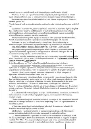 necesară nivelarea capitală sau de bază şi amenajarea terenului pentru irigaţie.
     Nivelarea de bază sau capitală se execută o singură dată, la începutul luării în cultură
irigată a terenului fermei, când se amenajază terenul şi se construieşte sistemul de irigaţie.
     Aceasta se execută de întreprinderi specializate care folosesc maşini grele ca: buldozere,
screpere, gredere etc.
Prin nivelarea de bază se asigură terenului o pantă uniformă şi continuă, pe lungimea sa, de 1-3
%o.
     Dacă terenul nu este nivelat, apa este repartizată neuniform în momentul irigării, atrăgând
după sine fenomene negative ca: băltirea apei în unele porţiuni de teren; răcirea solului;
asfixierea plantelor; salinizareasolului; consumul neraţional de apă; crearea unor condiţii
nefavorabile pentru executarea lucrărilor mecanizate.
     Amenajarea terenului pentru irigaţie se execută de către specialişti în hidroamelioraţii.
Poate fi cu canale amenajate la suprafaţă sau cu conducte îngropate sub presiune.
     înainte de a se trece la cultura legumelor, terenul care a fost nivelat capital se
îmbunătăţeşte prin fertilizarea cu îngrăşăminte organice şi prin culturi de uniformizare.
     10.2. PREGĂTIREA TERENURILOR PENTRU CULTURA LEGUMELOR
     Are drept scop asigurarea condiţiilor optime pentru creşterea şi dezvoltarea plantelor
legumicole sub raportul regimurilor de nutriţie minerală, umiditate, aer si gaze din sol, ca si
executarea în condiţii optime a lucrărilor mecanice.
     Pregătirea terenului prezintă unele particularităţi pentru cultura legumelor în ogor propriu,
pentru culturile succesive şi pentru cele înfiinţate din toamnă. A. Pregătirea terenului pentru
culturile de legume ln_ggpr propriu
Se desfăşoară într-un nu^Timr^rauînrpTîîrtucrări efectuate toamna şi primăvara.
     Lucrări executate toamna: desfiinţarea culturilor anterioare se referă la desfiinţarea
mijloacelor de susţinere a plantelor si înlăturarea resturilor culturilor anterioare în scopul
asigurării unor condiţii optime pentru executarea tuturor lucrărilor de pregătire a terenului.
     La unele culturi (tomate timpurii, tomate de vară-toamnă) se ridică, transportă şi
depozitează mijloacele de susţinere, sârme, sfori etc.
     După recoltarea unor culturi de producţie ca: varză, ardei, vinete, tomate, bame etc, cât şi
după recoltarea unor culturi semincere de morcovi, mărar, ceapă, spanac etc, rămân pe câmp
tulpini şi vrejuri care, prin înălţime şi densitate, împiedică desfăşurarea lucrărilor pentru
înfiinţarea unei noi culturi. De multe ori aceste resturi vegetale prezintă şi buruieni.
Resturile vegetale diferă de la o cultură la alta prin densitate pe mj înălţime, stare de vegetaţie
(uscate, verzi), stare fitosanitară (infestate d boli, îmburuienate) şi de aceea desfiinţarea lor se
face diferit.
     în cazul când aceste resturi vegetale nu se pot valorifica în hrana ani malelor, ele trebuie să
fie încorporate în sol sub formă de îngrăşămân organic, pentru a contribui la refacerea
structurii solului.
     Când aceste resturi vegetale sunt infestate de boli sau conţin un pro cent mare de buruieni
purtătoare de seminţe, ele trebuie să fie evacuate de pe câmp şi arse sau supuse fermentării în
platforme de gunoi.
     în funcţie de aceste situaţii, există mai multe tehnologii de mecanizare a lucrării de
desfiinţare a resturilor vegetale rămase în câmp.
     Când resturile vegetale se valorifică în hrana animalelor (vărzoase, sfeclă roşie etc),
acestea sunt strânse, încărcate în remorci şi transportate în sectorul zootehnic.
     „„^ Atunci când resturile vegetale nu se valorifică, iar înălţimea lor nu depăşeşte 30-40
cm, ele se pot încorpora direct în sol prin lucrarea de arătură efectuată cu plugurile cu lăţime
variabilă P2V, P3V ş P5V, care sunt adaptate în acest scop, având lumina mărită sub cadrul
plugului si trupite cu antecormană, cu ajutorul cărora resturile vegetale sunt introduse pe
 