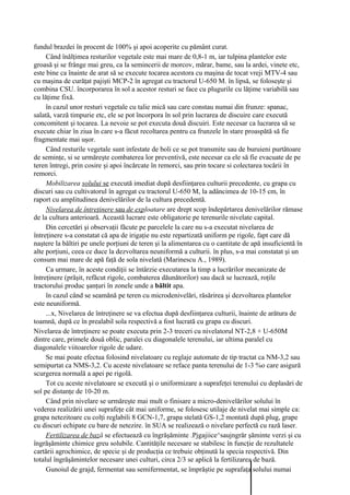 fundul brazdei în procent de 100% şi apoi acoperite cu pământ curat.
     Când înălţimea resturilor vegetale este mai mare de 0,8-1 m, iar tulpina plantelor este
groasă şi se frânge mai greu, ca la semincerii de morcov, mărar, bame, sau la ardei, vinete etc,
este bine ca înainte de arat să se execute tocarea acestora cu maşina de tocat vreji MTV-4 sau
cu maşina de curăţat pajişti MCP-2 în agregat cu tractorul U-650 M. în lipsă, se foloseşte şi
combina CSU. încorporarea în sol a acestor resturi se face cu plugurile cu lăţime variabilă sau
cu lăţime fixă.
     în cazul unor resturi vegetale cu talie mică sau care constau numai din frunze: spanac,
salată, varză timpurie etc, ele se pot încorpora în sol prin lucrarea de discuire care execută
concomitent şi tocarea. La nevoie se pot executa două discuiri. Este necesar ca lucrarea să se
execute chiar în ziua în care s-a făcut recoltarea pentru ca frunzele în stare proaspătă să fie
fragmentate mai uşor.
     Când resturile vegetale sunt infestate de boli ce se pot transmite sau de buruieni purtătoare
de seminţe, si se urmăreşte combaterea lor preventivă, este necesar ca ele să fie evacuate de pe
teren întregi, prin cosire şi apoi încărcate în remorci, sau prin tocare si colectarea tocării în
remorci.
     Mobilizarea solului se execută imediat după desfiinţarea culturii precedente, cu grapa cu
discuri sau cu cultivatorul în agregat cu tractorul U-650 M, la adâncimea de 10-15 cm, în
raport cu amplitudinea denivelărilor de la cultura precedentă.
     Nivelarea de întreţinere sau de exploatare are drept scop îndepărtarea denivelărilor rămase
de la cultura anterioară. Această lucrare este obligatorie pe terenurile nivelate capital.
     Din cercetări şi observaţii făcute pe parcelele la care nu s-a executat nivelarea de
întreţinere s-a constatat că apa de irigaţie nu este repartizată uniform pe rigole, fapt care dă
naştere la băltiri pe unele porţiuni de teren şi la alimentarea cu o cantitate de apă insuficientă în
alte porţiuni, ceea ce duce la dezvoltarea neuniformă a culturii. în plus, s-a mai constatat şi un
consum mai mare de apă faţă de sola nivelată (Marinescu A., 1989).
     Ca urmare, în aceste condiţii se întârzie executarea la timp a lucrărilor mecanizate de
întreţinere (prăşit, refăcut rigole, combaterea dăunătorilor) sau dacă se lucrează, roţile
tractorului produc şanţuri în zonele unde a băltit apa.
     în cazul când se seamănă pe teren cu microdenivelări, răsărirea şi dezvoltarea plantelor
este neuniformă.
     ...x, Nivelarea de întreţinere se va efectua după desfiinţarea culturii, înainte de arătura de
toamnă, după ce în prealabil sola respectivă a fost lucrată cu grapa cu discuri.
Nivelarea de întreţinere se poate executa prin 2-3 treceri cu nivelatorul NT-2,8 + U-650M
dintre care, primele două oblic, paralei cu diagonalele terenului, iar ultima paralel cu
diagonalele viitoarelor rigole de udare.
     Se mai poate efectua folosind nivelatoare cu reglaje automate de tip tractat ca NM-3,2 sau
semipurtat ca NMS-3,2. Cu aceste nivelatoare se reface panta terenului de 1-3 %o care asigură
scurgerea normală a apei pe rigolă.
     Tot cu aceste nivelatoare se execută şi o uniformizare a suprafeţei terenului cu deplasări de
sol pe distanţe de 10-20 m.
     Când prin nivelare se urmăreşte mai mult o finisare a micro-denivelărilor solului în
vederea realizării unei suprafeţe cât mai uniforme, se folosesc utilaje de nivelat mai simple ca:
grapa netezitoare cu colţi reglabili 8 GCN-1,7, grapa stelată GS-1,2 montată după plug, grape
cu discuri echipate cu bare de netezire. în SUA se realizează o nivelare perfectă cu rază laser.
     Fertilizarea de bază se efectuează cu îngrăşăminte .Pjgajiice^saujngrăr şăminte verzi şi cu
îngrăşăminte chimice greu solubile. Cantităţile necesare se stabilesc în funcţie de rezultatele
cartării agrochimice, de specie şi de producţia ce trebuie obţinută la specia respectivă. Din
totalul îngrăşămintelor necesare unei culturi, circa 2/3 se aplică la fertilizarea de bază.
     Gunoiul de grajd, fermentat sau semifermentat, se împrăştie pe suprafaţa solului numai
 