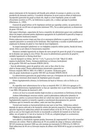 atunci când poate să fie încorporat sub brazdă, prin arătură, în aceeaşi zi, pentru a se evita
pierderile de elemente nutritive. Cercetările întreprinse în acest scop au arătat că întârzierea
încorporării gunoiului de grajd cu două zile, după ce a fost împrăştiat, poate să scadă
eficacitatea acestuia cu 25%, iar întârzierea cu patru zile, o reduce aproape la jumătate
(Marinescu A., 1989).
     Gunoiul de grajd trebuie să fie împrăştiat uniform pe suprafaţa solului, iar particulele cu
dimensiunea de cea 60 mm să reprezinte minimum 70%. Nu se admit particule cu dimensiuni
de peste 150 mm.
Sub aspect tehnologic, capacitatea de lucru a maşinilor de administrat gunoi este condiţionată
direct de timpul consumat pentru deplasarea agregatului de la platformă la parcelă şi înapoi şi
de timpul pentru încărcarea maşinii.
Pentru reducerea acestor timpi este bine să se amenajeze platforme cu gunoi de grajd la
capetele parcelelor ce urmează să fie fertilizate. Din experienţe a rezultat că platformele pot fi
amplasate la distanţe de până la 2 km faţă de locul împrăştierii.
     In timpul amenajării platformei se vor îndepărta corpurile străine (pietre, bucăţi de lemn,
sârmă, folie) ce pot dăuna în funcţionarea maşinilor.
     Deoarece unităţile legumicole nu dispun de surse proprii de gunoi de grajd, el se transportă
de la distanţe care ajung la circa 20 km. De aceea în administrarea gunoiului de grajd în
unităţile legumicole se disting două faze:
- îaza de Itansport vei feîma, &t%îi ?>oîi, % gwevwcAvA &t ^S&yJi Ş ttKft-
najarea în platformă. Pentru formarea platformei se folosesc încărcătoare
de tip graifer TIH-445 sau frontale IFRON-204 D;
- faza de adminisţraţ_gunoi de grajd pe sole, care se face chiar în ziua
când se începe aratul. Pentru administrarea mecanizată a gunoiului se
folosesc maşinile MIG-6, MIG-10 si MIG-5, iar pentru încărcarea guno
iului de grajd, încărcătoare cu graifer TIH 445 sau frontale IFRON-204 D.
     La administrarea gunoiului de grajd trebuie mers pe o formaţiune de lucru în care intră un
încărcător şi minimum două maşini de împrăştiat gunoi de grajd.
     Dintre îngrăşămintele chimice, la fertilizarea de bază se folosesc cele cu fosfor şi cu
potasiu.
     Pe suprafeţe mari administrarea lor se face cu maşinile MA 3,5, MA-6 în agregat cu U-
650. Când administrarea îngrăşămintelor se face pe suprafeţe mici se pot folosi maşinile MIG-
1 sau MIG-300 purtate de tractorul L-445.
     Arătura de bază se execută imediat după nivelare şi concomitent cu fertilizarea de bază.
     Arătura îmbunătăţeşte structura solului, ajută la pătrunderea rădăcinilor plantelor în
profunzime, pentru a-şi procura hrana dintr-un volum mai mare de sol, încorporează în sol
îngrăşămintele organice şi resturile vegetale şi accelerează descopunerea lor, permite
infiltrarea apei în straturile mai adânci, unde este mai bine păstrată.
     Terenul arat toamna se lucrează primăvara mai uşor şi mai bine. Adâncimea arăturii
depinde de specia cultivată şi de însuşirile solului din parcela respectivă. Pentru majoritatea
speciilor legumicole adâncimea arăturii de toamnă trebuie să fie de 28-30 cm. Pe solurile mai
grele şi care au fost irigate prin bra/de se recomandă ca arăturile de toamnă să se facă mai
adânc, iar cel puţin la 2-3 ani să se lucreze la 35-40 cm, echipând plugul cu scormonitori.
     Odată la 3-4 ani este bine să se facă
     tură udările şi fertilizările repetate produc fenomene de impermeabili? la nivelul straturilor
inferioare ale solului. Până la adâncimea de 50 cm condiţii de câmp se folosesc subsolierele:
SP-3(5) montat pe tractorul 1800 sau cele montate pe tractoarele S-1500 LS şi S-1800 LS.
Până adâncimea de 60 cm se foloseşte maşina de afânat solul MAS-60 în ag gat cu tractorul U-
650 M.
 