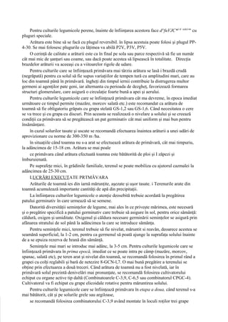 Pentru culturile legumicole perene, înainte de înfiinţarea acestora face d^fuVJC*1'1 snln1"' cu
pluguri speciale.
     Arătura este bine să se facă cu plugul reversibil. în lipsa acestuia poate folosi şi plugul PP-
4-30. Se mai folosesc plugurile cu lăţimea va abilă P2V, P3V, P5V.
     O cerinţă de calitate a arăturii este ca în final pe sola sau parce respectivă să fie un număr
cât mai mic de şanţuri sau coame, sau dacă poate acestea să lipsească în totalitate. Direcţia
brazdelor arăturii va aceeaşi cu a viitoarelor rigole de udare.
     Pentru culturile care se înfiinţează primăvara mai târziu arătura se lasă i brazdă crudă
(negrăpată) pentru ca solul să fie supus variaţiilor de tempen tură cu amplitudini mari, care au
loc din toamnă până în primăvară. îngheţi din timpul iernii contribuie la distrugerea multor
germeni ai agenţilor pate geni, iar alternanta cu perioada de dezgheţ, favorizează formarea
structuri glomerulare, care asigură o circulaţie foarte bună a apei şi aerului.
     Pentru culturile legumicole care se înfiinţează primăvara cât ma devreme, în epoca imediat
următoare ce timpul permite (mazăre, morcov salată etc.) este recomandat ca arătura de
toamnă să fie obligatoriu grăpats cu grapa stelată GS-1,2 sau GS-1,6. Când necesitatea o cere
se va trece şi cu grapa cu discuri. Prin aceasta se realizează o nivelare a solului şi se creează
condiţii ca primăvara să se pregătească un pat germinativ cât mai uniform şi mai bun pentru
însămânţare.
     în cazul solurilor tasate şi uscate se recomandă efectuarea înaintea arăturii a unei udări de
aprovizionare cu norme de 300-350 m /ha.
     în situaţiile când toamna nu s-a arat se efectuează arătura de primăvară, cât mai timpuriu,
la adâncimea de 15-18 cm. Arătura se mai poale
     ce primăvara când arătura efectuată toamna este bătătorită de ploi şi I zăpezi şi
îmburuienată.
     Pe suprafeţe mici, în grădinile familiale, terenul se poate mobiliza cu ajutorul cazmalei la
adâncimea de 25-30 cm.
     LUCRĂRI EXECUTATE PRTMÂVARA
     Arăturile de toamnă ies din iarnă mărunţite, aşezate şi uşor tasate. i Terenurile arate din
toamnă acumulează importante cantităţi de apă din precipitaţii.
     La înfiinţarea culturilor legumicole o atenţie deosebită trebuie acordată la pregătirea
patului germinativ în care urmează să se semene.
     Datorită diversităţii seminţelor de legume, mai ales în ce priveşte mărimea, este necesară
şi o pregătire specifică a patului germinativ care trebuie să asigure în sol, pentru orice sămânţă:
căldură, oxigen şi umiditate. Oxigenul şi căldura necesare germinării seminţelor se asigură prin
afânarea stratului de sol până la adâncimea la care se introduce sămânţa.
     Pentru seminţele mici, terenul trebuie să fie nivelat, măruntit si reavăn, deoarece acestea se
seamănă superficial, la 1-2 cm, pentru ca germenul să poată ajunge la suprafaţa solului înainte
de a se epuiza rezerva de hrană din sămânţă.
     Seminţele mai mari se introduc mai adânc, la 3-5 cm. Pentru culturile legumicole care se
înfiinţează primăvara în prima epocă, imediat ce se poate intra pe câmp (mazăre, morcov,
spanac, salată etc), pe teren arat şi nivelat din toamnă, se recomandă folosirea în primul rând a
grapei cu colţi reglabili şi bară de netezire 8-GCN-l,7. O mai bună pregătire a terenului se
obţine prin efectuarea a două treceri. Când arătura de toamnă nu a fost nivelată, iar în
primăvară solul prezintă denivelări mai pronunţate, se recomandă folosirea cultivatorului
echipat cu organe active tip daltă (Combinatoarele C-3,9, C-6,5 sau combinatorul CPGC-4).
Cultivatorul va fi echipat cu grape elicoidale rotative pentru măruntirea solului.
     Pentru culturile legumicole care se înfiinţează primăvara în etapa a doua, când terenul s-a
mai bătătorit, cât şi pe solurile grele sau argiloase,
     se recomandă folosirea combinatorului C-3,9 având montate în loculi roţilor trei grape
 